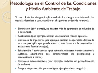 Metodología en el Control de las Condiciones
y Medio Ambiente de Trabajo
El control de los riesgos implica reducir los riesgos considerando las
medidas descritas a continuación en el siguiente orden de jerarquía:
 Eliminación (por ejemplo, no realizar más la operación de dilución de
la sustancia).
 Sustitución (por ejemplo, utilizar una sustancia menos agresiva).
 Controles de ingeniería (por ejemplo, realizar la operación dentro de
un área protegida que pueda actuar como barrera a la proyección o
instalar una fuente lavaojos).
 Señalización / advertencias (por ejemplo, etiquetar correctamente la
sustancia advirtiendo sus características de peligrosidad y
precauciones a tomar).
 Controles administrativos (por ejemplo, redactar un procedimiento
de trabajo).
 Equipos de protección personal (por ejemplo, el uso de gafas).
 