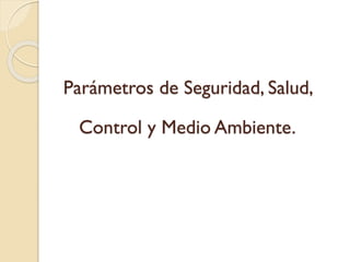 Parámetros de Seguridad, Salud,
Control y Medio Ambiente.
 