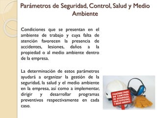 Parámetros de Seguridad, Control, Salud y Medio
Ambiente
Condiciones que se presentan en el
ambiente de trabajo y cuya falta de
atención favorecen la presencia de
accidentes, lesiones, daños a la
propiedad o al medio ambiente dentro
de la empresa.
La determinación de estos parámetros
ayudará a organizar la gestión de la
seguridad, la salud y el medio ambiente
en la empresa, así como a implementar,
dirigir y desarrollar programas
preventivos respectivamente en cada
caso.
 