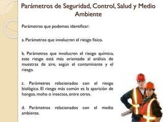 Parámetros de Seguridad, Control, Salud y Medio
Ambiente
Parámetros que podemos identificar:
a. Parámetros que involucren el riesgo físico.
b. Parámetros que involucren el riesgo químico,
este riesgo está más orientado al análisis de
muestras de aire, según el contaminante y el
riesgo.
c. Parámetros relacionados con el riesgo
biológico. El riesgo más común es la aparición de
hongos, moho o insectos, entre otros.
d. Parámetros relacionados con el medio
ambiente.
 