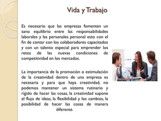 Vida yTrabajo
Es necesario que las empresas fomenten un
sano equilibrio entre las responsabilidades
laborales y las personales personal esto con el
fin de contar con los colaboradores capacitados
y con un talento especial para emprender los
retos de las nuevas condiciones de
competitividad en los mercados.
La importancia de la promoción o estimulación
de la creatividad dentro de una empresa es
necesaria y para que haya creatividad, no
podemos mantener un sistema rutinario y
rígido de hacer las cosas, la creatividad supone
el flujo de ideas, la flexibilidad y los cambios, la
posibilidad de hacer las cosas de manera
diferente.
 