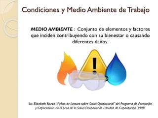 Condiciones y Medio Ambiente de Trabajo
MEDIO AMBIENTE : Conjunto de elementos y factores
que inciden contribuyendo con su bienestar o causando
diferentes daños.
Lic. Elizabeth Bozzo.“Fichas de Lectura sobre Salud Ocupacional” del Programa de Formación
y Capacitación en el Área de la Salud Ocupacional - Unidad de Capacitación. 1998.
 