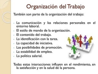 Organización del Trabajo
También son parte de la organización del trabajo:
- La comunicación y las relaciones personales en el
entorno laboral.
- El estilo de mando de la organización.
- El contenido del trabajo.
- La identificación con la tarea.
- La capacidad de iniciativa.
- Las posibilidades de promoción.
- La estabilidad de empleo.
- La política salarial.
Todas estas interacciones influyen en el rendimiento, en
la satisfacción y en la salud de la persona.
 