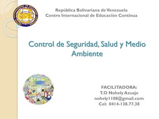 Control de Seguridad, Salud y Medio
Ambiente
FACILITADORA:
T.O Nohely Azuaje
nohely1108@gmail.com
Cel: 0414-138.77.38
República Bolivariana deVenezuela
Centro Internacional de Educación Continua
 