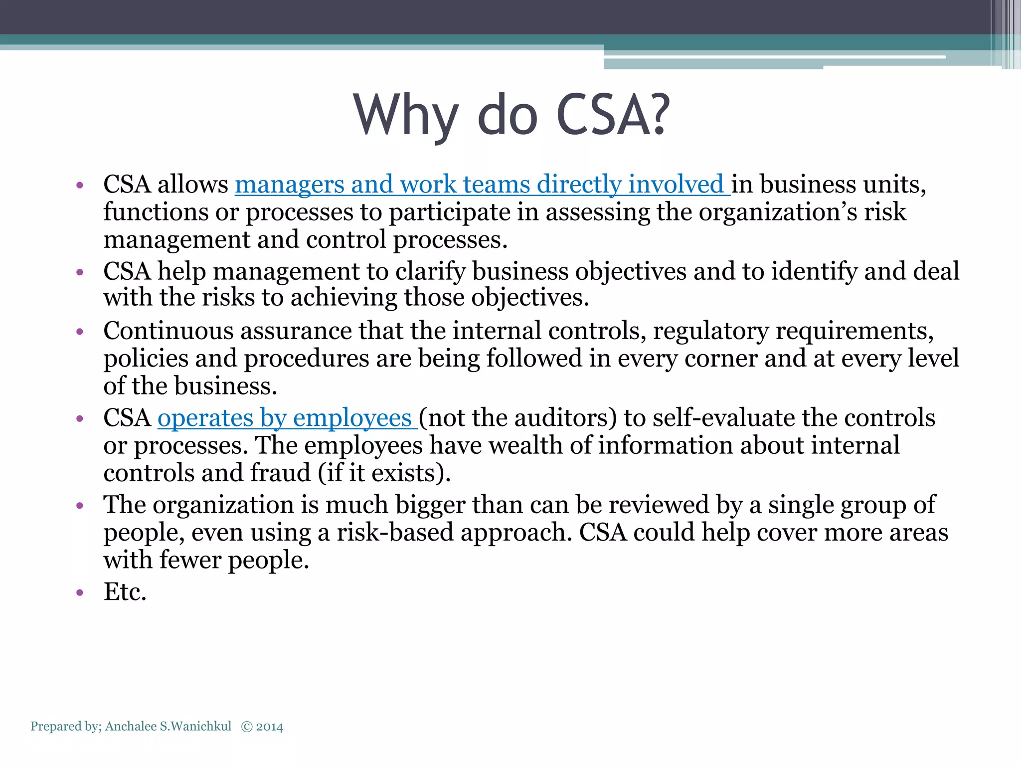 Why do CSA?
• CSA allows managers and work teams directly involved in business units,
functions or processes to participate in assessing the organization’s risk
management and control processes.
• CSA help management to clarify business objectives and to identify and deal
with the risks to achieving those objectives.
• Continuous assurance that the internal controls, regulatory requirements,
policies and procedures are being followed in every corner and at every level
of the business.
• CSA operates by employees (not the auditors) to self-evaluate the controls
or processes. The employees have wealth of information about internal
controls and fraud (if it exists).
• The organization is much bigger than can be reviewed by a single group of
people, even using a risk-based approach. CSA could help cover more areas
with fewer people.
• Etc.
Prepared by; Anchalee S.Wanichkul © 2014
 