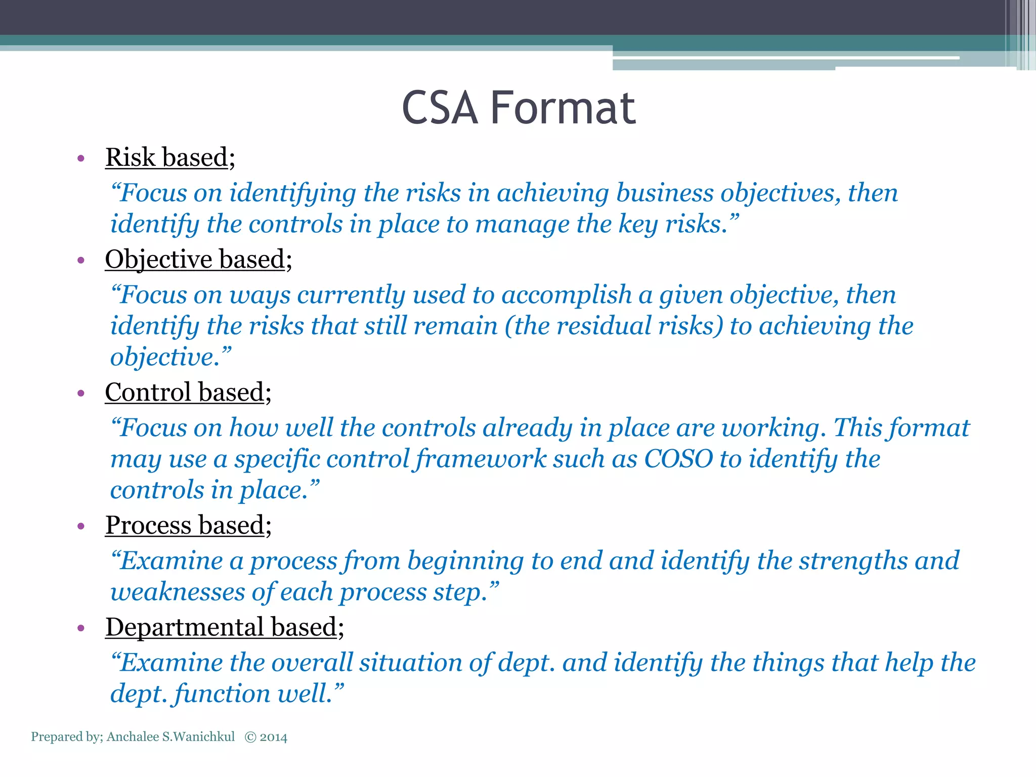 CSA Format
• Risk based;
“Focus on identifying the risks in achieving business objectives, then
identify the controls in place to manage the key risks.”
• Objective based;
“Focus on ways currently used to accomplish a given objective, then
identify the risks that still remain (the residual risks) to achieving the
objective.”
• Control based;
“Focus on how well the controls already in place are working. This format
may use a specific control framework such as COSO to identify the
controls in place.”
• Process based;
“Examine a process from beginning to end and identify the strengths and
weaknesses of each process step.”
• Departmental based;
“Examine the overall situation of dept. and identify the things that help the
dept. function well.”
Prepared by; Anchalee S.Wanichkul © 2014
 