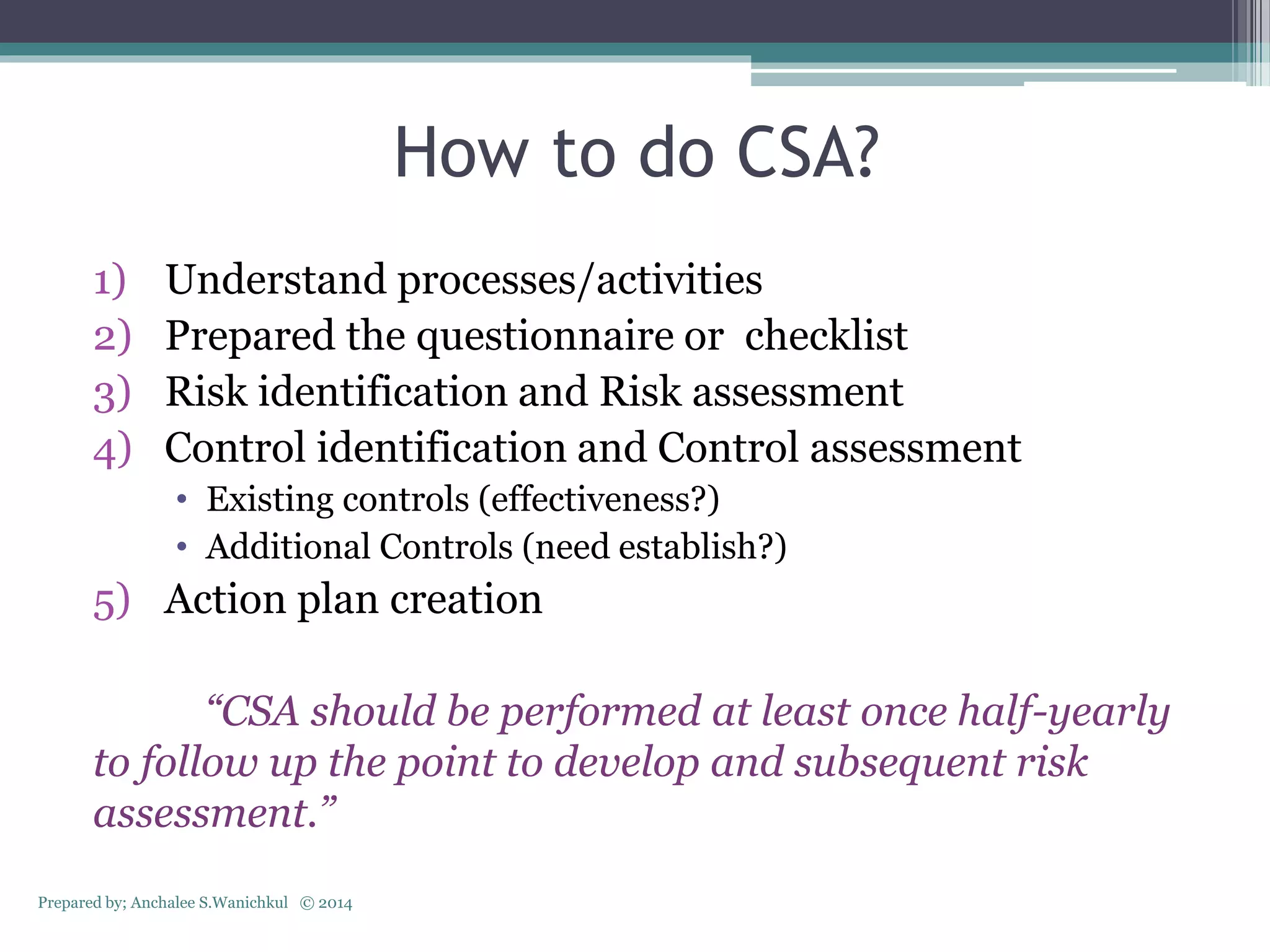 How to do CSA?
1) Understand processes/activities
2) Prepared the questionnaire or checklist
3) Risk identification and Risk assessment
4) Control identification and Control assessment
• Existing controls (effectiveness?)
• Additional Controls (need establish?)
5) Action plan creation
“CSA should be performed at least once half-yearly
to follow up the point to develop and subsequent risk
assessment.”
Prepared by; Anchalee S.Wanichkul © 2014
 