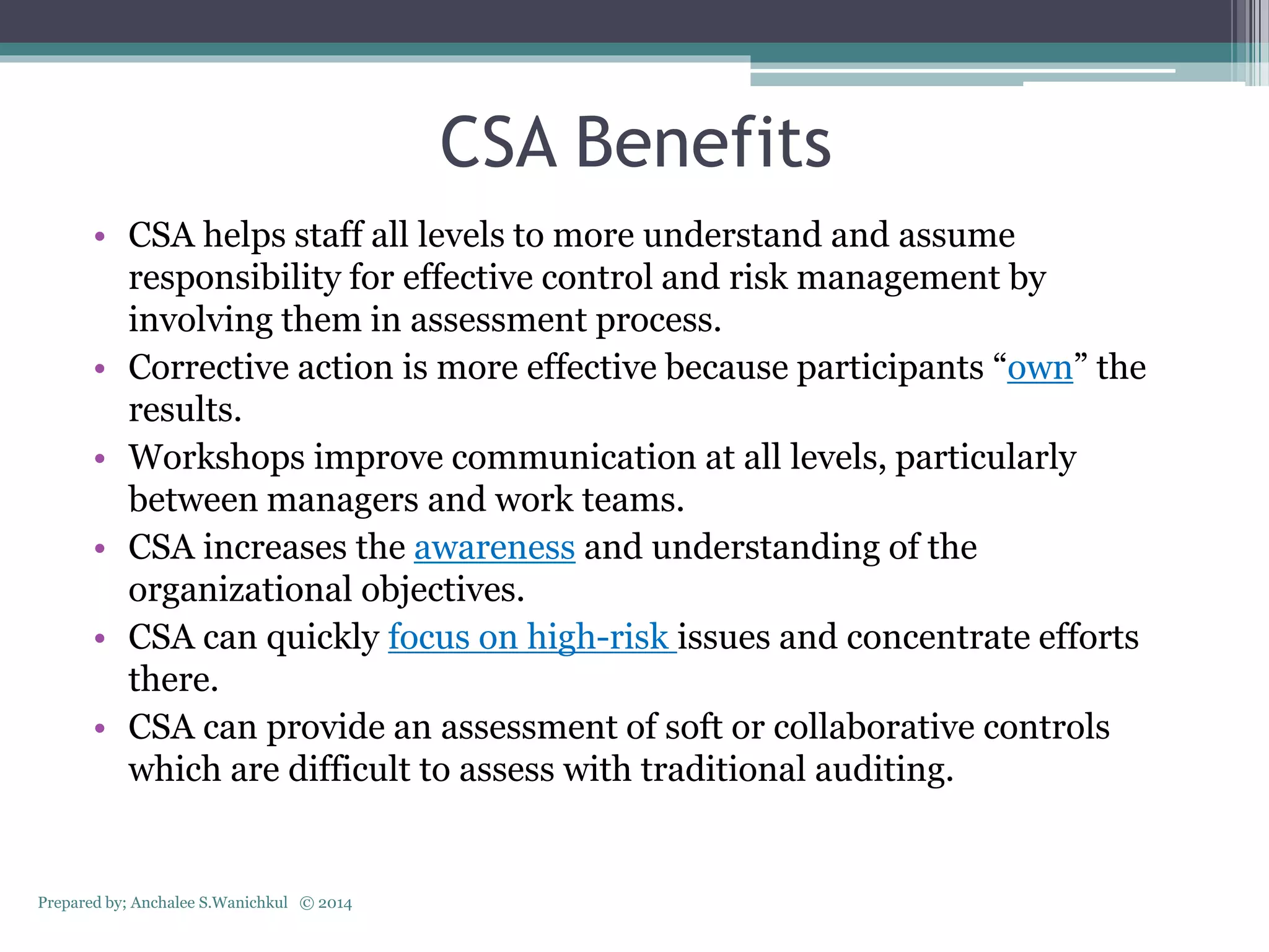 CSA Benefits
• CSA helps staff all levels to more understand and assume
responsibility for effective control and risk management by
involving them in assessment process.
• Corrective action is more effective because participants “own” the
results.
• Workshops improve communication at all levels, particularly
between managers and work teams.
• CSA increases the awareness and understanding of the
organizational objectives.
• CSA can quickly focus on high-risk issues and concentrate efforts
there.
• CSA can provide an assessment of soft or collaborative controls
which are difficult to assess with traditional auditing.
Prepared by; Anchalee S.Wanichkul © 2014
 