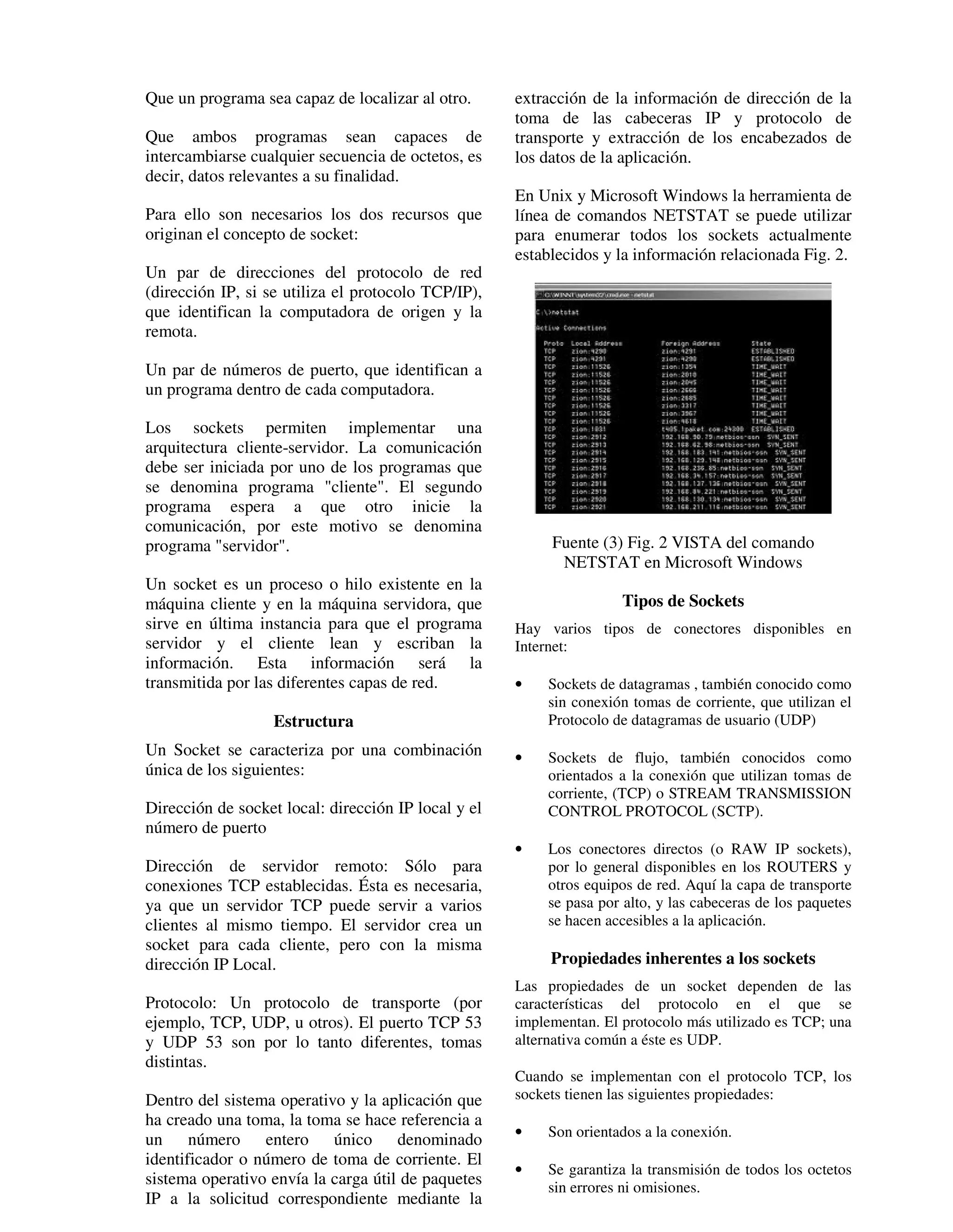 Que un programa sea capaz de localizar al otro.      extracción de la información de dirección de la
                                                     toma de las cabeceras IP y protocolo de
Que ambos programas sean capaces de                  transporte y extracción de los encabezados de
intercambiarse cualquier secuencia de octetos, es    los datos de la aplicación.
decir, datos relevantes a su finalidad.
                                                     En Unix y Microsoft Windows la herramienta de
Para ello son necesarios los dos recursos que        línea de comandos NETSTAT se puede utilizar
originan el concepto de socket:                      para enumerar todos los sockets actualmente
                                                     establecidos y la información relacionada Fig. 2.
Un par de direcciones del protocolo de red
(dirección IP, si se utiliza el protocolo TCP/IP),
que identifican la computadora de origen y la
remota.

Un par de números de puerto, que identifican a
un programa dentro de cada computadora.

Los sockets permiten implementar una
arquitectura cliente-servidor. La comunicación
debe ser iniciada por uno de los programas que
se denomina programa "cliente". El segundo
programa espera a que otro inicie la
comunicación, por este motivo se denomina
programa "servidor".                                      Fuente (3) Fig. 2 VISTA del comando
                                                           NETSTAT en Microsoft Windows
Un socket es un proceso o hilo existente en la
máquina cliente y en la máquina servidora, que                       Tipos de Sockets
sirve en última instancia para que el programa       Hay varios tipos de conectores disponibles en
servidor y el cliente lean y escriban la             Internet:
información. Esta información será la
transmitida por las diferentes capas de red.         •    Sockets de datagramas , también conocido como
                                                          sin conexión tomas de corriente, que utilizan el
                   Estructura                             Protocolo de datagramas de usuario (UDP)
Un Socket se caracteriza por una combinación         •    Sockets de flujo, también conocidos como
única de los siguientes:                                  orientados a la conexión que utilizan tomas de
                                                          corriente, (TCP) o STREAM TRANSMISSION
Dirección de socket local: dirección IP local y el        CONTROL PROTOCOL (SCTP).
número de puerto
                                                     •    Los conectores directos (o RAW IP sockets),
Dirección de servidor remoto: Sólo para                   por lo general disponibles en los ROUTERS y
conexiones TCP establecidas. Ésta es necesaria,           otros equipos de red. Aquí la capa de transporte
ya que un servidor TCP puede servir a varios              se pasa por alto, y las cabeceras de los paquetes
clientes al mismo tiempo. El servidor crea un             se hacen accesibles a la aplicación.
socket para cada cliente, pero con la misma
dirección IP Local.                                       Propiedades inherentes a los sockets
                                                     Las propiedades de un socket dependen de las
Protocolo: Un protocolo de transporte (por           características del protocolo en el que se
ejemplo, TCP, UDP, u otros). El puerto TCP 53        implementan. El protocolo más utilizado es TCP; una
y UDP 53 son por lo tanto diferentes, tomas          alternativa común a éste es UDP.
distintas.
                                                     Cuando se implementan con el protocolo TCP, los
Dentro del sistema operativo y la aplicación que     sockets tienen las siguientes propiedades:
ha creado una toma, la toma se hace referencia a
                                                     •    Son orientados a la conexión.
un número entero único denominado
identificador o número de toma de corriente. El
                                                     •    Se garantiza la transmisión de todos los octetos
sistema operativo envía la carga útil de paquetes         sin errores ni omisiones.
IP a la solicitud correspondiente mediante la
 