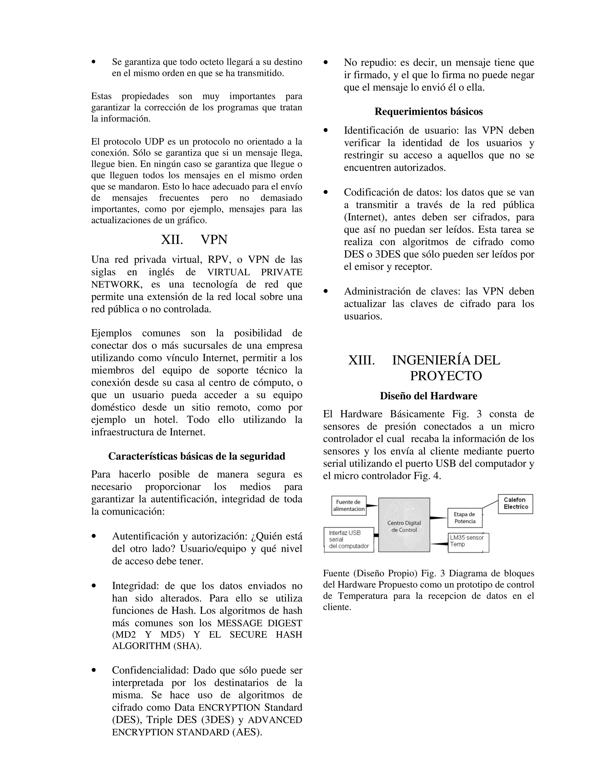 •    Se garantiza que todo octeto llegará a su destino   •    No repudio: es decir, un mensaje tiene que
     en el mismo orden en que se ha transmitido.              ir firmado, y el que lo firma no puede negar
                                                              que el mensaje lo envió él o ella.
Estas propiedades son muy importantes para
garantizar la corrección de los programas que tratan                 Requerimientos básicos
la información.
                                                         •    Identificación de usuario: las VPN deben
El protocolo UDP es un protocolo no orientado a la            verificar la identidad de los usuarios y
conexión. Sólo se garantiza que si un mensaje llega,          restringir su acceso a aquellos que no se
llegue bien. En ningún caso se garantiza que llegue o         encuentren autorizados.
que lleguen todos los mensajes en el mismo orden
que se mandaron. Esto lo hace adecuado para el envío
de mensajes frecuentes pero no demasiado
                                                         •    Codificación de datos: los datos que se van
importantes, como por ejemplo, mensajes para las              a transmitir a través de la red pública
actualizaciones de un gráfico.                                (Internet), antes deben ser cifrados, para
                                                              que así no puedan ser leídos. Esta tarea se
                 XII.      VPN                                realiza con algoritmos de cifrado como
Una red privada virtual, RPV, o VPN de las                    DES o 3DES que sólo pueden ser leídos por
siglas en inglés de VIRTUAL PRIVATE                           el emisor y receptor.
NETWORK, es una tecnología de red que
permite una extensión de la red local sobre una          •    Administración de claves: las VPN deben
red pública o no controlada.                                  actualizar las claves de cifrado para los
                                                              usuarios.
Ejemplos comunes son la posibilidad de
conectar dos o más sucursales de una empresa
utilizando como vínculo Internet, permitir a los               XIII.     INGENIERÍA DEL
miembros del equipo de soporte técnico la
conexión desde su casa al centro de cómputo, o
                                                                           PROYECTO
que un usuario pueda acceder a su equipo                               Diseño del Hardware
doméstico desde un sitio remoto, como por
                                                         El Hardware Básicamente Fig. 3 consta de
ejemplo un hotel. Todo ello utilizando la
                                                         sensores de presión conectados a un micro
infraestructura de Internet.
                                                         controlador el cual recaba la información de los
    Características básicas de la seguridad              sensores y los envía al cliente mediante puerto
                                                         serial utilizando el puerto USB del computador y
Para hacerlo posible de manera segura es                 el micro controlador Fig. 4.
necesario proporcionar los medios para
garantizar la autentificación, integridad de toda
la comunicación:

•    Autentificación y autorización: ¿Quién está
     del otro lado? Usuario/equipo y qué nivel
     de acceso debe tener.
                                                         Fuente (Diseño Propio) Fig. 3 Diagrama de bloques
•    Integridad: de que los datos enviados no            del Hardware Propuesto como un prototipo de control
     han sido alterados. Para ello se utiliza            de Temperatura para la recepcion de datos en el
     funciones de Hash. Los algoritmos de hash           cliente.
     más comunes son los MESSAGE DIGEST
     (MD2 Y MD5) Y EL SECURE HASH
     ALGORITHM (SHA).

•    Confidencialidad: Dado que sólo puede ser
     interpretada por los destinatarios de la
     misma. Se hace uso de algoritmos de
     cifrado como Data ENCRYPTION Standard
     (DES), Triple DES (3DES) y ADVANCED
     ENCRYPTION STANDARD (AES).
 