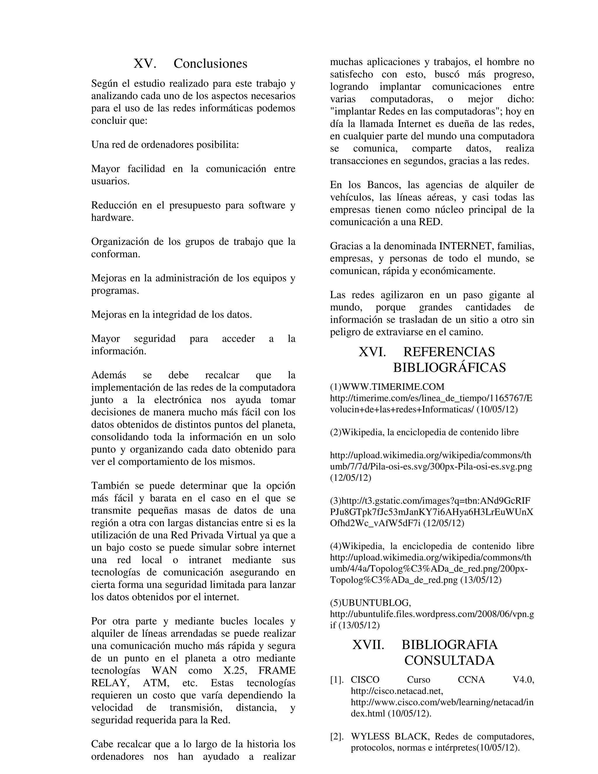 XV.       Conclusiones                     muchas aplicaciones y trabajos, el hombre no
                                                     satisfecho con esto, buscó más progreso,
Según el estudio realizado para este trabajo y       logrando implantar comunicaciones entre
analizando cada uno de los aspectos necesarios       varias computadoras, o mejor dicho:
para el uso de las redes informáticas podemos        "implantar Redes en las computadoras"; hoy en
concluir que:                                        día la llamada Internet es dueña de las redes,
                                                     en cualquier parte del mundo una computadora
Una red de ordenadores posibilita:                   se comunica, comparte datos, realiza
                                                     transacciones en segundos, gracias a las redes.
Mayor facilidad en la comunicación entre
usuarios.                                            En los Bancos, las agencias de alquiler de
                                                     vehículos, las líneas aéreas, y casi todas las
Reducción en el presupuesto para software y          empresas tienen como núcleo principal de la
hardware.                                            comunicación a una RED.
Organización de los grupos de trabajo que la         Gracias a la denominada INTERNET, familias,
conforman.                                           empresas, y personas de todo el mundo, se
                                                     comunican, rápida y económicamente.
Mejoras en la administración de los equipos y
programas.                                           Las redes agilizaron en un paso gigante al
                                                     mundo, porque grandes cantidades de
Mejoras en la integridad de los datos.               información se trasladan de un sitio a otro sin
                                                     peligro de extraviarse en el camino.
Mayor seguridad         para    acceder    a    la
información.                                                XVI.      REFERENCIAS
Además      se   debe      recalcar   que     la
                                                                     BIBLIOGRÁFICAS
implementación de las redes de la computadora        (1)WWW.TIMERIME.COM
junto a la electrónica nos ayuda tomar               http://timerime.com/es/linea_de_tiempo/1165767/E
decisiones de manera mucho más fácil con los         volucin+de+las+redes+Informaticas/ (10/05/12)
datos obtenidos de distintos puntos del planeta,
                                                     (2)Wikipedia, la enciclopedia de contenido libre
consolidando toda la información en un solo
punto y organizando cada dato obtenido para
                                                     http://upload.wikimedia.org/wikipedia/commons/th
ver el comportamiento de los mismos.                 umb/7/7d/Pila-osi-es.svg/300px-Pila-osi-es.svg.png
                                                     (12/05/12)
También se puede determinar que la opción
más fácil y barata en el caso en el que se           (3)http://t3.gstatic.com/images?q=tbn:ANd9GcRIF
transmite pequeñas masas de datos de una             PJu8GTpk7fJc53mJanKY7i6AHya6H3LrEuWUnX
región a otra con largas distancias entre si es la   Ofhd2Wc_vAfW5dF7i (12/05/12)
utilización de una Red Privada Virtual ya que a
un bajo costo se puede simular sobre internet        (4)Wikipedia, la enciclopedia de contenido libre
una red local o intranet mediante sus                http://upload.wikimedia.org/wikipedia/commons/th
tecnologías de comunicación asegurando en            umb/4/4a/Topolog%C3%ADa_de_red.png/200px-
                                                     Topolog%C3%ADa_de_red.png (13/05/12)
cierta forma una seguridad limitada para lanzar
los datos obtenidos por el internet.
                                                     (5)UBUNTUBLOG,
                                                     http://ubuntulife.files.wordpress.com/2008/06/vpn.g
Por otra parte y mediante bucles locales y           if (13/05/12)
alquiler de líneas arrendadas se puede realizar
una comunicación mucho más rápida y segura                XVII.        BIBLIOGRAFIA
de un punto en el planeta a otro mediante                              CONSULTADA
tecnologías WAN como X.25, FRAME
RELAY, ATM, etc. Estas tecnologías                   [1]. CISCO          Curso      CCNA         V4.0,
requieren un costo que varía dependiendo la               http://cisco.netacad.net,
                                                          http://www.cisco.com/web/learning/netacad/in
velocidad de transmisión, distancia, y
                                                          dex.html (10/05/12).
seguridad requerida para la Red.
                                                     [2]. WYLESS BLACK, Redes de computadores,
Cabe recalcar que a lo largo de la historia los           protocolos, normas e intérpretes(10/05/12).
ordenadores nos han ayudado a realizar
 