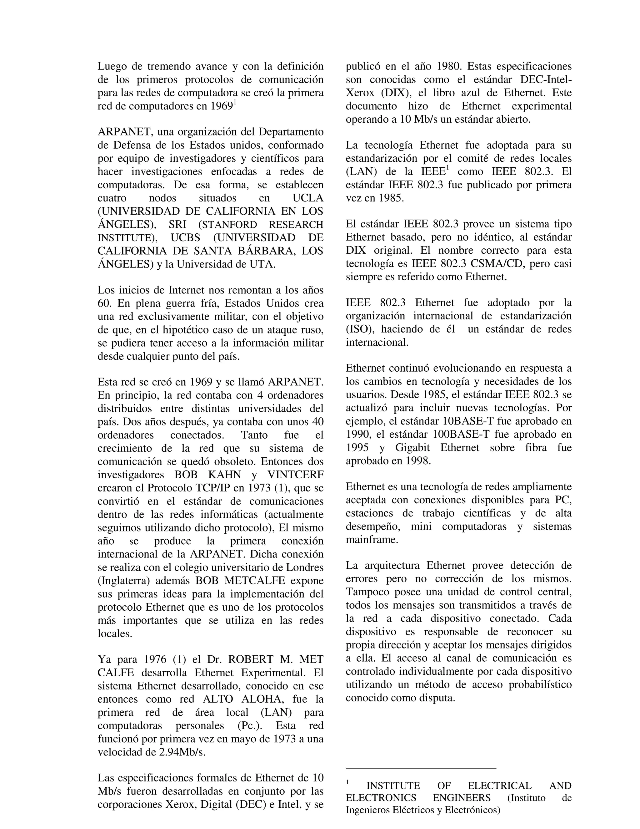 Luego de tremendo avance y con la definición         publicó en el año 1980. Estas especificaciones
de los primeros protocolos de comunicación           son conocidas como el estándar DEC-Intel-
para las redes de computadora se creó la primera     Xerox (DIX), el libro azul de Ethernet. Este
red de computadores en 19691                         documento hizo de Ethernet experimental
                                                     operando a 10 Mb/s un estándar abierto.
ARPANET, una organización del Departamento
de Defensa de los Estados unidos, conformado         La tecnología Ethernet fue adoptada para su
por equipo de investigadores y científicos para      estandarización por el comité de redes locales
hacer investigaciones enfocadas a redes de           (LAN) de la IEEE1 como IEEE 802.3. El
computadoras. De esa forma, se establecen            estándar IEEE 802.3 fue publicado por primera
cuatro    nodos      situados    en      UCLA        vez en 1985.
(UNIVERSIDAD DE CALIFORNIA EN LOS
ÁNGELES), SRI (STANFORD RESEARCH                     El estándar IEEE 802.3 provee un sistema tipo
INSTITUTE), UCBS (UNIVERSIDAD DE                     Ethernet basado, pero no idéntico, al estándar
CALIFORNIA DE SANTA BÁRBARA, LOS                     DIX original. El nombre correcto para esta
ÁNGELES) y la Universidad de UTA.                    tecnología es IEEE 802.3 CSMA/CD, pero casi
                                                     siempre es referido como Ethernet.
Los inicios de Internet nos remontan a los años
60. En plena guerra fría, Estados Unidos crea        IEEE 802.3 Ethernet fue adoptado por la
una red exclusivamente militar, con el objetivo      organización internacional de estandarización
de que, en el hipotético caso de un ataque ruso,     (ISO), haciendo de él un estándar de redes
se pudiera tener acceso a la información militar     internacional.
desde cualquier punto del país.
                                                     Ethernet continuó evolucionando en respuesta a
Esta red se creó en 1969 y se llamó ARPANET.         los cambios en tecnología y necesidades de los
En principio, la red contaba con 4 ordenadores       usuarios. Desde 1985, el estándar IEEE 802.3 se
distribuidos entre distintas universidades del       actualizó para incluir nuevas tecnologías. Por
país. Dos años después, ya contaba con unos 40       ejemplo, el estándar 10BASE-T fue aprobado en
ordenadores conectados. Tanto fue el                 1990, el estándar 100BASE-T fue aprobado en
crecimiento de la red que su sistema de              1995 y Gigabit Ethernet sobre fibra fue
comunicación se quedó obsoleto. Entonces dos         aprobado en 1998.
investigadores BOB KAHN y VINTCERF
crearon el Protocolo TCP/IP en 1973 (1), que se      Ethernet es una tecnología de redes ampliamente
convirtió en el estándar de comunicaciones           aceptada con conexiones disponibles para PC,
dentro de las redes informáticas (actualmente        estaciones de trabajo científicas y de alta
seguimos utilizando dicho protocolo), El mismo       desempeño, mini computadoras y sistemas
año se produce la primera conexión                   mainframe.
internacional de la ARPANET. Dicha conexión
se realiza con el colegio universitario de Londres   La arquitectura Ethernet provee detección de
(Inglaterra) además BOB METCALFE expone              errores pero no corrección de los mismos.
sus primeras ideas para la implementación del        Tampoco posee una unidad de control central,
protocolo Ethernet que es uno de los protocolos      todos los mensajes son transmitidos a través de
más importantes que se utiliza en las redes          la red a cada dispositivo conectado. Cada
locales.                                             dispositivo es responsable de reconocer su
                                                     propia dirección y aceptar los mensajes dirigidos
Ya para 1976 (1) el Dr. ROBERT M. MET                a ella. El acceso al canal de comunicación es
CALFE desarrolla Ethernet Experimental. El           controlado individualmente por cada dispositivo
sistema Ethernet desarrollado, conocido en ese       utilizando un método de acceso probabilístico
entonces como red ALTO ALOHA, fue la                 conocido como disputa.
primera red de área local (LAN) para
computadoras personales (Pc.). Esta red
funcionó por primera vez en mayo de 1973 a una
velocidad de 2.94Mb/s.

Las especificaciones formales de Ethernet de 10      1
                                                         INSTITUTE         OF      ELECTRICAL         AND
Mb/s fueron desarrolladas en conjunto por las
                                                     ELECTRONICS          ENGINEERS        (Instituto   de
corporaciones Xerox, Digital (DEC) e Intel, y se     Ingenieros Eléctricos y Electrónicos)
 