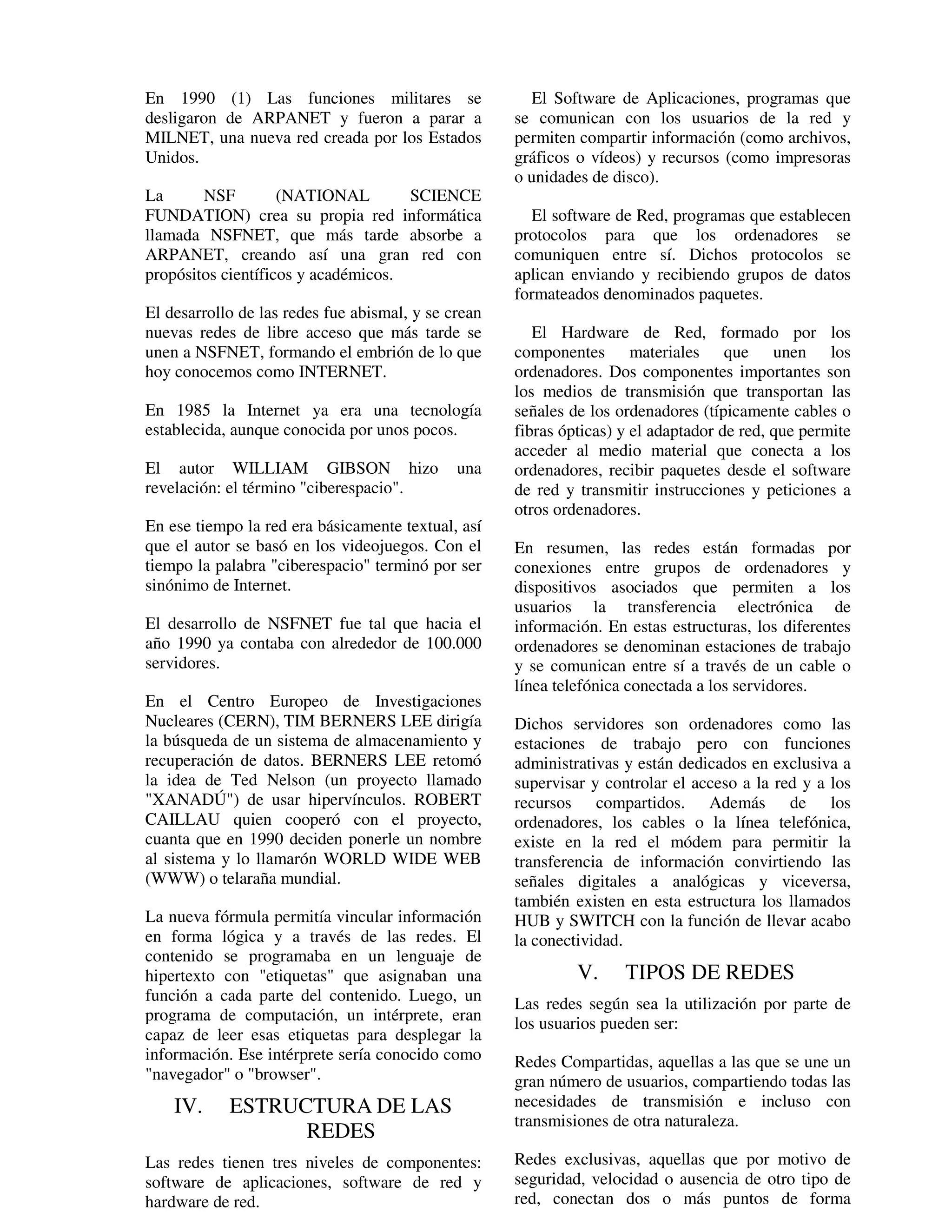 En 1990 (1) Las funciones militares se                  El Software de Aplicaciones, programas que
desligaron de ARPANET y fueron a parar a             se comunican con los usuarios de la red y
MILNET, una nueva red creada por los Estados         permiten compartir información (como archivos,
Unidos.                                              gráficos o vídeos) y recursos (como impresoras
                                                     o unidades de disco).
La      NSF         (NATIONAL        SCIENCE
FUNDATION) crea su propia red informática              El software de Red, programas que establecen
llamada NSFNET, que más tarde absorbe a              protocolos para que los ordenadores se
ARPANET, creando así una gran red con                comuniquen entre sí. Dichos protocolos se
propósitos científicos y académicos.                 aplican enviando y recibiendo grupos de datos
                                                     formateados denominados paquetes.
El desarrollo de las redes fue abismal, y se crean
nuevas redes de libre acceso que más tarde se           El Hardware de Red, formado por los
unen a NSFNET, formando el embrión de lo que         componentes materiales que unen los
hoy conocemos como INTERNET.                         ordenadores. Dos componentes importantes son
                                                     los medios de transmisión que transportan las
En 1985 la Internet ya era una tecnología            señales de los ordenadores (típicamente cables o
establecida, aunque conocida por unos pocos.         fibras ópticas) y el adaptador de red, que permite
                                                     acceder al medio material que conecta a los
El autor WILLIAM GIBSON hizo                  una    ordenadores, recibir paquetes desde el software
revelación: el término "ciberespacio".               de red y transmitir instrucciones y peticiones a
                                                     otros ordenadores.
En ese tiempo la red era básicamente textual, así
que el autor se basó en los videojuegos. Con el      En resumen, las redes están formadas por
tiempo la palabra "ciberespacio" terminó por ser     conexiones entre grupos de ordenadores y
sinónimo de Internet.                                dispositivos asociados que permiten a los
                                                     usuarios la transferencia electrónica de
El desarrollo de NSFNET fue tal que hacia el         información. En estas estructuras, los diferentes
año 1990 ya contaba con alrededor de 100.000         ordenadores se denominan estaciones de trabajo
servidores.                                          y se comunican entre sí a través de un cable o
                                                     línea telefónica conectada a los servidores.
En el Centro Europeo de Investigaciones
Nucleares (CERN), TIM BERNERS LEE dirigía            Dichos servidores son ordenadores como las
la búsqueda de un sistema de almacenamiento y        estaciones de trabajo pero con funciones
recuperación de datos. BERNERS LEE retomó            administrativas y están dedicados en exclusiva a
la idea de Ted Nelson (un proyecto llamado           supervisar y controlar el acceso a la red y a los
"XANADÚ") de usar hipervínculos. ROBERT              recursos compartidos. Además de los
CAILLAU quien cooperó con el proyecto,               ordenadores, los cables o la línea telefónica,
cuanta que en 1990 deciden ponerle un nombre         existe en la red el módem para permitir la
al sistema y lo llamarón WORLD WIDE WEB              transferencia de información convirtiendo las
(WWW) o telaraña mundial.                            señales digitales a analógicas y viceversa,
                                                     también existen en esta estructura los llamados
La nueva fórmula permitía vincular información       HUB y SWITCH con la función de llevar acabo
en forma lógica y a través de las redes. El          la conectividad.
contenido se programaba en un lenguaje de
hipertexto con "etiquetas" que asignaban una                  V.     TIPOS DE REDES
función a cada parte del contenido. Luego, un        Las redes según sea la utilización por parte de
programa de computación, un intérprete, eran         los usuarios pueden ser:
capaz de leer esas etiquetas para desplegar la
información. Ese intérprete sería conocido como      Redes Compartidas, aquellas a las que se une un
"navegador" o "browser".                             gran número de usuarios, compartiendo todas las
    IV.     ESTRUCTURA DE LAS                        necesidades de transmisión e incluso con
                                                     transmisiones de otra naturaleza.
                  REDES
Las redes tienen tres niveles de componentes:        Redes exclusivas, aquellas que por motivo de
software de aplicaciones, software de red y          seguridad, velocidad o ausencia de otro tipo de
hardware de red.                                     red, conectan dos o más puntos de forma
 