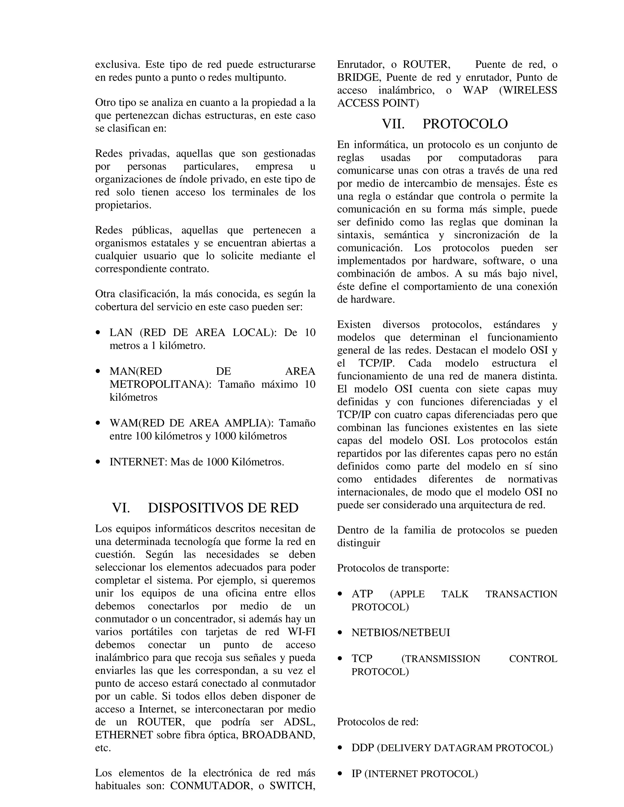 exclusiva. Este tipo de red puede estructurarse      Enrutador, o ROUTER,      Puente de red, o
en redes punto a punto o redes multipunto.           BRIDGE, Puente de red y enrutador, Punto de
                                                     acceso inalámbrico, o WAP (WIRELESS
Otro tipo se analiza en cuanto a la propiedad a la   ACCESS POINT)
que pertenezcan dichas estructuras, en este caso
se clasifican en:                                             VII.        PROTOCOLO
                                                     En informática, un protocolo es un conjunto de
Redes privadas, aquellas que son gestionadas         reglas usadas por computadoras para
por    personas    particulares,   empresa      u    comunicarse unas con otras a través de una red
organizaciones de índole privado, en este tipo de    por medio de intercambio de mensajes. Éste es
red solo tienen acceso los terminales de los         una regla o estándar que controla o permite la
propietarios.                                        comunicación en su forma más simple, puede
                                                     ser definido como las reglas que dominan la
Redes públicas, aquellas que pertenecen a            sintaxis, semántica y sincronización de la
organismos estatales y se encuentran abiertas a      comunicación. Los protocolos pueden ser
cualquier usuario que lo solicite mediante el        implementados por hardware, software, o una
correspondiente contrato.                            combinación de ambos. A su más bajo nivel,
                                                     éste define el comportamiento de una conexión
Otra clasificación, la más conocida, es según la     de hardware.
cobertura del servicio en este caso pueden ser:
                                                     Existen diversos protocolos, estándares y
• LAN (RED DE AREA LOCAL): De 10                     modelos que determinan el funcionamiento
  metros a 1 kilómetro.                              general de las redes. Destacan el modelo OSI y
                                                     el TCP/IP. Cada modelo estructura el
• MAN(RED         DE         AREA                    funcionamiento de una red de manera distinta.
  METROPOLITANA): Tamaño máximo 10                   El modelo OSI cuenta con siete capas muy
  kilómetros                                         definidas y con funciones diferenciadas y el
                                                     TCP/IP con cuatro capas diferenciadas pero que
• WAM(RED DE AREA AMPLIA): Tamaño                    combinan las funciones existentes en las siete
  entre 100 kilómetros y 1000 kilómetros             capas del modelo OSI. Los protocolos están
                                                     repartidos por las diferentes capas pero no están
• INTERNET: Mas de 1000 Kilómetros.                  definidos como parte del modelo en sí sino
                                                     como entidades diferentes de normativas
                                                     internacionales, de modo que el modelo OSI no
   VI.     DISPOSITIVOS DE RED                       puede ser considerado una arquitectura de red.

Los equipos informáticos descritos necesitan de      Dentro de la familia de protocolos se pueden
una determinada tecnología que forme la red en       distinguir
cuestión. Según las necesidades se deben
seleccionar los elementos adecuados para poder       Protocolos de transporte:
completar el sistema. Por ejemplo, si queremos
unir los equipos de una oficina entre ellos          • ATP    (APPLE        TALK     TRANSACTION
debemos conectarlos por medio de un                     PROTOCOL)
conmutador o un concentrador, si además hay un
varios portátiles con tarjetas de red WI-FI          • NETBIOS/NETBEUI
debemos conectar un punto de acceso
inalámbrico para que recoja sus señales y pueda      • TCP     (TRANSMISSION               CONTROL
enviarles las que les correspondan, a su vez el         PROTOCOL)
punto de acceso estará conectado al conmutador
por un cable. Si todos ellos deben disponer de
acceso a Internet, se interconectaran por medio
de un ROUTER, que podría ser ADSL,                   Protocolos de red:
ETHERNET sobre fibra óptica, BROADBAND,
etc.                                                 • DDP (DELIVERY DATAGRAM PROTOCOL)

Los elementos de la electrónica de red más           • IP (INTERNET PROTOCOL)
habituales son: CONMUTADOR, o SWITCH,
 