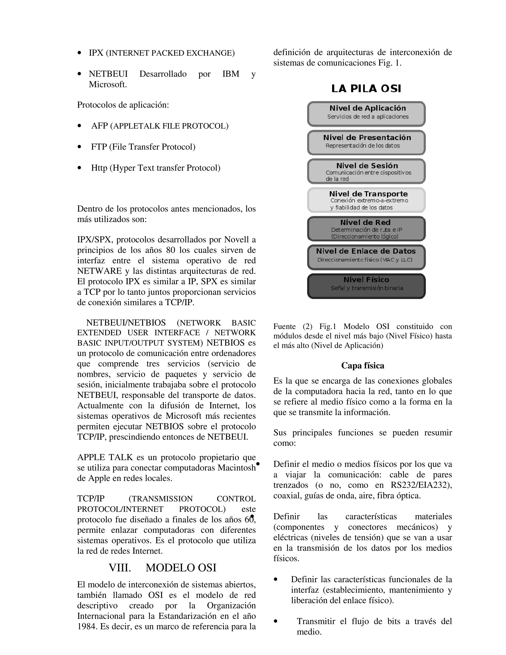 • IPX (INTERNET PACKED EXCHANGE)                    definición de arquitecturas de interconexión de
                                                    sistemas de comunicaciones Fig. 1.
• NETBEUI        Desarrollado      por    IBM   y
  Microsoft.

Protocolos de aplicación:

•   AFP (APPLETALK FILE PROTOCOL)

•   FTP (File Transfer Protocol)

•   Http (Hyper Text transfer Protocol)



Dentro de los protocolos antes mencionados, los
más utilizados son:

IPX/SPX, protocolos desarrollados por Novell a
principios de los años 80 los cuales sirven de
interfaz entre el sistema operativo de red
NETWARE y las distintas arquitecturas de red.
El protocolo IPX es similar a IP, SPX es similar
a TCP por lo tanto juntos proporcionan servicios
de conexión similares a TCP/IP.

  NETBEUI/NETBIOS (NETWORK BASIC                    Fuente (2) Fig.1 Modelo OSI constituido con
EXTENDED USER INTERFACE / NETWORK                   módulos desde el nivel más bajo (Nivel Físico) hasta
BASIC INPUT/OUTPUT SYSTEM) NETBIOS es               el más alto (Nivel de Aplicación)
un protocolo de comunicación entre ordenadores
que comprende tres servicios (servicio de                                 Capa física
nombres, servicio de paquetes y servicio de
sesión, inicialmente trabajaba sobre el protocolo   Es la que se encarga de las conexiones globales
NETBEUI, responsable del transporte de datos.       de la computadora hacia la red, tanto en lo que
Actualmente con la difusión de Internet, los        se refiere al medio físico como a la forma en la
sistemas operativos de Microsoft más recientes      que se transmite la información.
permiten ejecutar NETBIOS sobre el protocolo
TCP/IP, prescindiendo entonces de NETBEUI.          Sus principales funciones se pueden resumir
                                                    como:
APPLE TALK es un protocolo propietario que
se utiliza para conectar computadoras Macintosh•    Definir el medio o medios físicos por los que va
de Apple en redes locales.                          a viajar la comunicación: cable de pares
                                                    trenzados (o no, como en RS232/EIA232),
TCP/IP    (TRANSMISSION    CONTROL                  coaxial, guías de onda, aire, fibra óptica.
PROTOCOL/INTERNET   PROTOCOL)  este
protocolo fue diseñado a finales de los años 60,
                                               •    Definir      las       características   materiales
permite enlazar computadoras con diferentes         (componentes y          conectores mecánicos) y
sistemas operativos. Es el protocolo que utiliza    eléctricas (niveles   de tensión) que se van a usar
la red de redes Internet.                           en la transmisión     de los datos por los medios
                                                    físicos.
         VIII.    MODELO OSI
                                                    •    Definir las características funcionales de la
El modelo de interconexión de sistemas abiertos,
                                                         interfaz (establecimiento, mantenimiento y
también llamado OSI es el modelo de red
                                                         liberación del enlace físico).
descriptivo creado por la Organización
Internacional para la Estandarización en el año
                                                    •     Transmitir el flujo de bits a través del
1984. Es decir, es un marco de referencia para la
                                                          medio.
 
