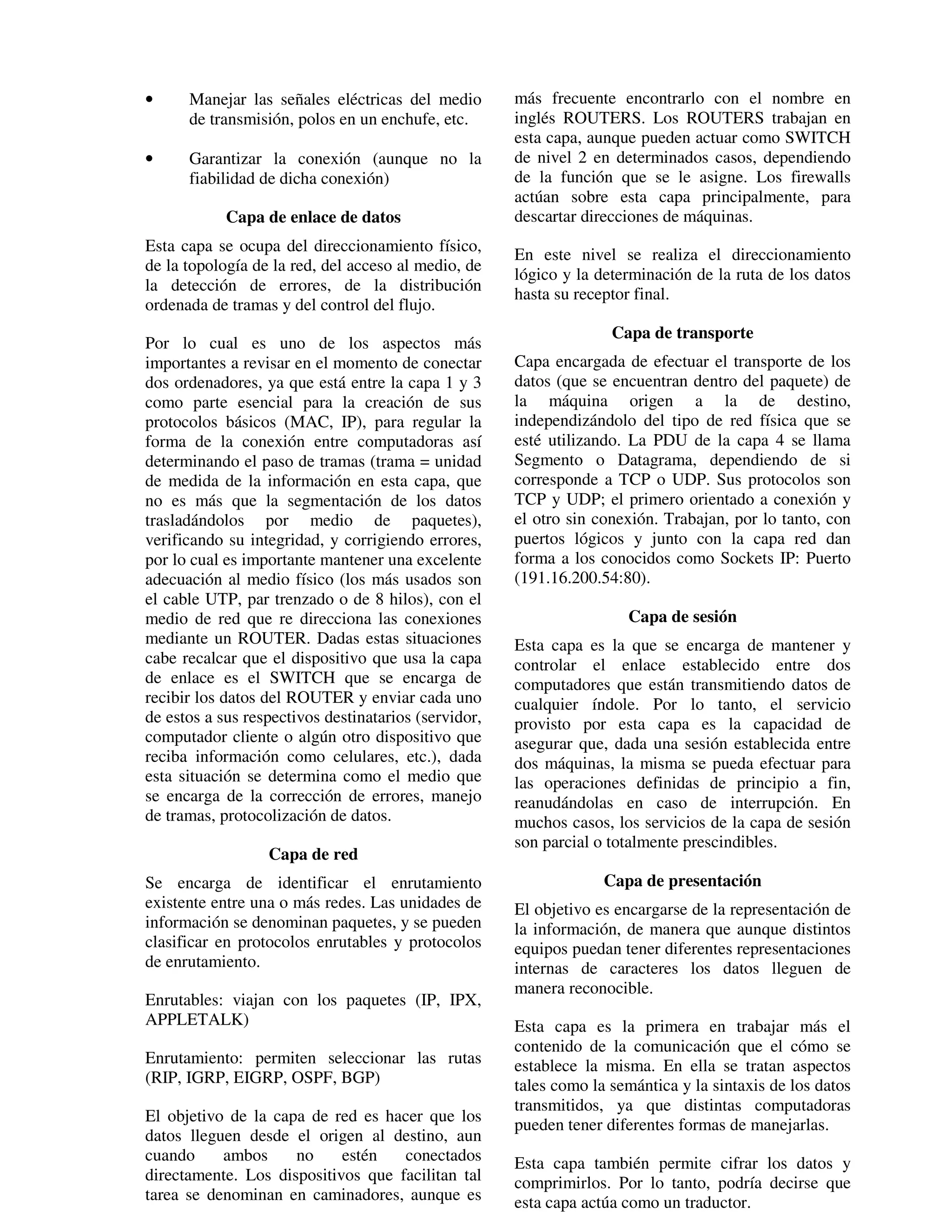 •     Manejar las señales eléctricas del medio        más frecuente encontrarlo con el nombre en
      de transmisión, polos en un enchufe, etc.       inglés ROUTERS. Los ROUTERS trabajan en
                                                      esta capa, aunque pueden actuar como SWITCH
•     Garantizar la conexión (aunque no la            de nivel 2 en determinados casos, dependiendo
      fiabilidad de dicha conexión)                   de la función que se le asigne. Los firewalls
                                                      actúan sobre esta capa principalmente, para
            Capa de enlace de datos                   descartar direcciones de máquinas.
Esta capa se ocupa del direccionamiento físico,
                                                      En este nivel se realiza el direccionamiento
de la topología de la red, del acceso al medio, de
                                                      lógico y la determinación de la ruta de los datos
la detección de errores, de la distribución
                                                      hasta su receptor final.
ordenada de tramas y del control del flujo.
                                                                    Capa de transporte
Por lo cual es uno de los aspectos más
importantes a revisar en el momento de conectar       Capa encargada de efectuar el transporte de los
dos ordenadores, ya que está entre la capa 1 y 3      datos (que se encuentran dentro del paquete) de
como parte esencial para la creación de sus           la máquina origen a la de destino,
protocolos básicos (MAC, IP), para regular la         independizándolo del tipo de red física que se
forma de la conexión entre computadoras así           esté utilizando. La PDU de la capa 4 se llama
determinando el paso de tramas (trama = unidad        Segmento o Datagrama, dependiendo de si
de medida de la información en esta capa, que         corresponde a TCP o UDP. Sus protocolos son
no es más que la segmentación de los datos            TCP y UDP; el primero orientado a conexión y
trasladándolos por medio de paquetes),                el otro sin conexión. Trabajan, por lo tanto, con
verificando su integridad, y corrigiendo errores,     puertos lógicos y junto con la capa red dan
por lo cual es importante mantener una excelente      forma a los conocidos como Sockets IP: Puerto
adecuación al medio físico (los más usados son        (191.16.200.54:80).
el cable UTP, par trenzado o de 8 hilos), con el
medio de red que re direcciona las conexiones                         Capa de sesión
mediante un ROUTER. Dadas estas situaciones           Esta capa es la que se encarga de mantener y
cabe recalcar que el dispositivo que usa la capa      controlar el enlace establecido entre dos
de enlace es el SWITCH que se encarga de              computadores que están transmitiendo datos de
recibir los datos del ROUTER y enviar cada uno        cualquier índole. Por lo tanto, el servicio
de estos a sus respectivos destinatarios (servidor,   provisto por esta capa es la capacidad de
computador cliente o algún otro dispositivo que       asegurar que, dada una sesión establecida entre
reciba información como celulares, etc.), dada        dos máquinas, la misma se pueda efectuar para
esta situación se determina como el medio que         las operaciones definidas de principio a fin,
se encarga de la corrección de errores, manejo        reanudándolas en caso de interrupción. En
de tramas, protocolización de datos.                  muchos casos, los servicios de la capa de sesión
                                                      son parcial o totalmente prescindibles.
                  Capa de red
Se encarga de identificar el enrutamiento                          Capa de presentación
existente entre una o más redes. Las unidades de      El objetivo es encargarse de la representación de
información se denominan paquetes, y se pueden        la información, de manera que aunque distintos
clasificar en protocolos enrutables y protocolos      equipos puedan tener diferentes representaciones
de enrutamiento.                                      internas de caracteres los datos lleguen de
                                                      manera reconocible.
Enrutables: viajan con los paquetes (IP, IPX,
APPLETALK)                                            Esta capa es la primera en trabajar más el
                                                      contenido de la comunicación que el cómo se
Enrutamiento: permiten seleccionar las rutas          establece la misma. En ella se tratan aspectos
(RIP, IGRP, EIGRP, OSPF, BGP)                         tales como la semántica y la sintaxis de los datos
                                                      transmitidos, ya que distintas computadoras
El objetivo de la capa de red es hacer que los
                                                      pueden tener diferentes formas de manejarlas.
datos lleguen desde el origen al destino, aun
cuando     ambos     no     estén   conectados        Esta capa también permite cifrar los datos y
directamente. Los dispositivos que facilitan tal      comprimirlos. Por lo tanto, podría decirse que
tarea se denominan en caminadores, aunque es          esta capa actúa como un traductor.
 