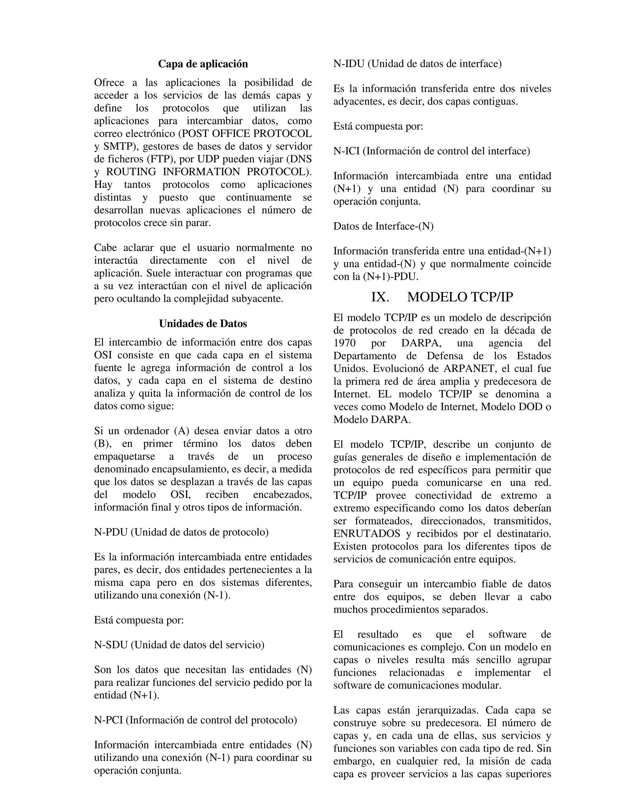 Capa de aplicación                     N-IDU (Unidad de datos de interface)
Ofrece a las aplicaciones la posibilidad de
                                                     Es la información transferida entre dos niveles
acceder a los servicios de las demás capas y
                                                     adyacentes, es decir, dos capas contiguas.
define los protocolos que utilizan las
aplicaciones para intercambiar datos, como           Está compuesta por:
correo electrónico (POST OFFICE PROTOCOL
y SMTP), gestores de bases de datos y servidor       N-ICI (Información de control del interface)
de ficheros (FTP), por UDP pueden viajar (DNS
y ROUTING INFORMATION PROTOCOL).                     Información intercambiada entre una entidad
Hay tantos protocolos como aplicaciones              (N+1) y una entidad (N) para coordinar su
distintas y puesto que continuamente se              operación conjunta.
desarrollan nuevas aplicaciones el número de
protocolos crece sin parar.                          Datos de Interface-(N)
Cabe aclarar que el usuario normalmente no           Información transferida entre una entidad-(N+1)
interactúa directamente con el nivel de              y una entidad-(N) y que normalmente coincide
aplicación. Suele interactuar con programas que      con la (N+1)-PDU.
a su vez interactúan con el nivel de aplicación
pero ocultando la complejidad subyacente.                    IX.     MODELO TCP/IP
                                                     El modelo TCP/IP es un modelo de descripción
              Unidades de Datos
                                                     de protocolos de red creado en la década de
El intercambio de información entre dos capas        1970 por DARPA, una agencia del
OSI consiste en que cada capa en el sistema          Departamento de Defensa de los Estados
fuente le agrega información de control a los        Unidos. Evolucionó de ARPANET, el cual fue
datos, y cada capa en el sistema de destino          la primera red de área amplia y predecesora de
analiza y quita la información de control de los     Internet. EL modelo TCP/IP se denomina a
datos como sigue:                                    veces como Modelo de Internet, Modelo DOD o
                                                     Modelo DARPA.
Si un ordenador (A) desea enviar datos a otro
(B), en primer término los datos deben               El modelo TCP/IP, describe un conjunto de
empaquetarse a través de un proceso                  guías generales de diseño e implementación de
denominado encapsulamiento, es decir, a medida       protocolos de red específicos para permitir que
que los datos se desplazan a través de las capas     un equipo pueda comunicarse en una red.
del modelo OSI, reciben encabezados,                 TCP/IP provee conectividad de extremo a
información final y otros tipos de información.      extremo especificando como los datos deberían
                                                     ser formateados, direccionados, transmitidos,
N-PDU (Unidad de datos de protocolo)                 ENRUTADOS y recibidos por el destinatario.
                                                     Existen protocolos para los diferentes tipos de
Es la información intercambiada entre entidades      servicios de comunicación entre equipos.
pares, es decir, dos entidades pertenecientes a la
misma capa pero en dos sistemas diferentes,          Para conseguir un intercambio fiable de datos
utilizando una conexión (N-1).                       entre dos equipos, se deben llevar a cabo
                                                     muchos procedimientos separados.
Está compuesta por:
                                                     El resultado es que el software de
N-SDU (Unidad de datos del servicio)                 comunicaciones es complejo. Con un modelo en
                                                     capas o niveles resulta más sencillo agrupar
Son los datos que necesitan las entidades (N)        funciones relacionadas e implementar el
para realizar funciones del servicio pedido por la   software de comunicaciones modular.
entidad (N+1).
                                                     Las capas están jerarquizadas. Cada capa se
N-PCI (Información de control del protocolo)         construye sobre su predecesora. El número de
                                                     capas y, en cada una de ellas, sus servicios y
Información intercambiada entre entidades (N)        funciones son variables con cada tipo de red. Sin
utilizando una conexión (N-1) para coordinar su      embargo, en cualquier red, la misión de cada
operación conjunta.                                  capa es proveer servicios a las capas superiores
 