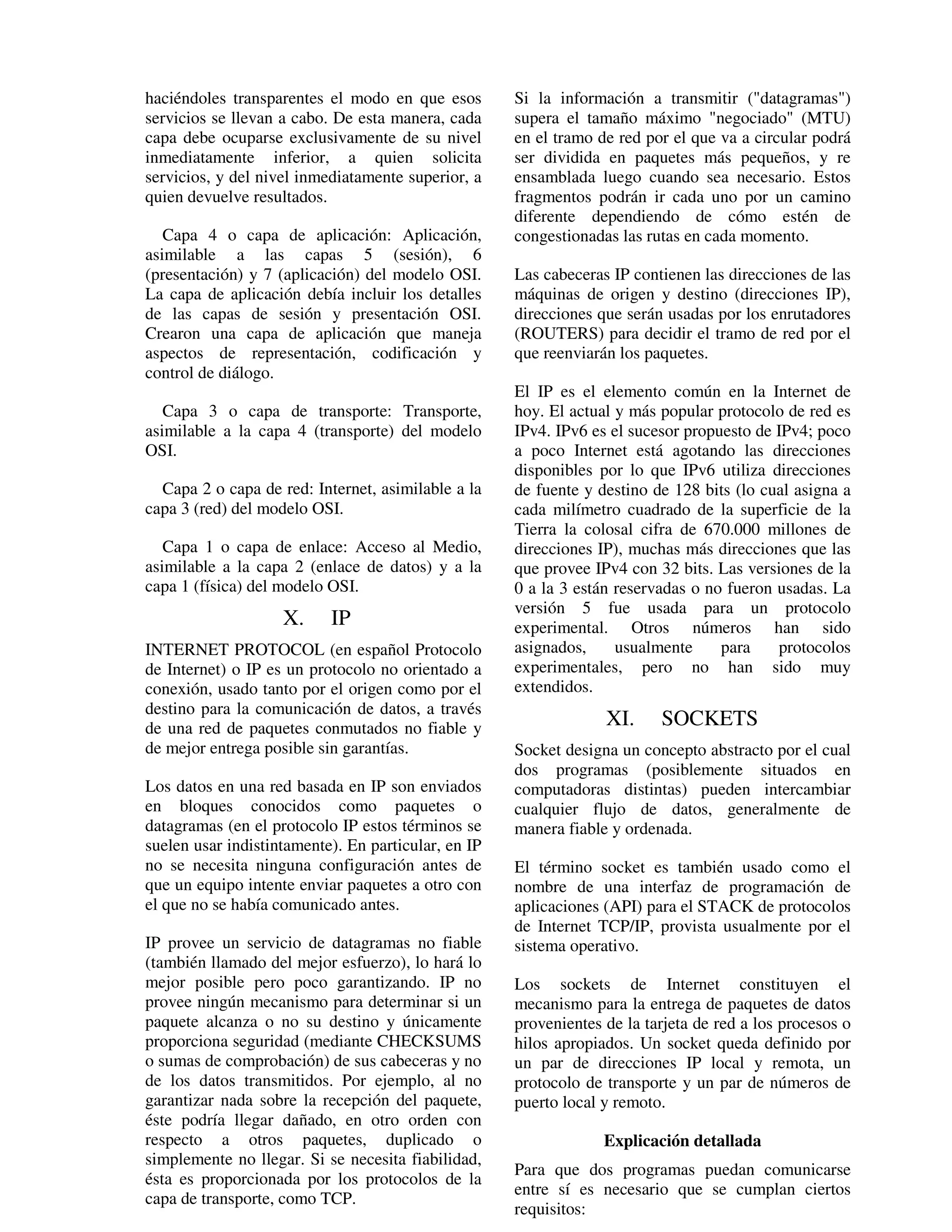 haciéndoles transparentes el modo en que esos        Si la información a transmitir ("datagramas")
servicios se llevan a cabo. De esta manera, cada     supera el tamaño máximo "negociado" (MTU)
capa debe ocuparse exclusivamente de su nivel        en el tramo de red por el que va a circular podrá
inmediatamente inferior, a quien solicita            ser dividida en paquetes más pequeños, y re
servicios, y del nivel inmediatamente superior, a    ensamblada luego cuando sea necesario. Estos
quien devuelve resultados.                           fragmentos podrán ir cada uno por un camino
                                                     diferente dependiendo de cómo estén de
   Capa 4 o capa de aplicación: Aplicación,          congestionadas las rutas en cada momento.
asimilable a las capas 5 (sesión), 6
(presentación) y 7 (aplicación) del modelo OSI.      Las cabeceras IP contienen las direcciones de las
La capa de aplicación debía incluir los detalles     máquinas de origen y destino (direcciones IP),
de las capas de sesión y presentación OSI.           direcciones que serán usadas por los enrutadores
Crearon una capa de aplicación que maneja            (ROUTERS) para decidir el tramo de red por el
aspectos de representación, codificación y           que reenviarán los paquetes.
control de diálogo.
                                                     El IP es el elemento común en la Internet de
   Capa 3 o capa de transporte: Transporte,          hoy. El actual y más popular protocolo de red es
asimilable a la capa 4 (transporte) del modelo       IPv4. IPv6 es el sucesor propuesto de IPv4; poco
OSI.                                                 a poco Internet está agotando las direcciones
                                                     disponibles por lo que IPv6 utiliza direcciones
  Capa 2 o capa de red: Internet, asimilable a la    de fuente y destino de 128 bits (lo cual asigna a
capa 3 (red) del modelo OSI.                         cada milímetro cuadrado de la superficie de la
                                                     Tierra la colosal cifra de 670.000 millones de
   Capa 1 o capa de enlace: Acceso al Medio,         direcciones IP), muchas más direcciones que las
asimilable a la capa 2 (enlace de datos) y a la      que provee IPv4 con 32 bits. Las versiones de la
capa 1 (física) del modelo OSI.                      0 a la 3 están reservadas o no fueron usadas. La
                                                     versión 5 fue usada para un protocolo
                    X.     IP                        experimental. Otros números han sido
INTERNET PROTOCOL (en español Protocolo              asignados,     usualmente     para    protocolos
de Internet) o IP es un protocolo no orientado a     experimentales, pero no han sido muy
conexión, usado tanto por el origen como por el      extendidos.
destino para la comunicación de datos, a través
de una red de paquetes conmutados no fiable y                     XI.     SOCKETS
de mejor entrega posible sin garantías.              Socket designa un concepto abstracto por el cual
                                                     dos programas (posiblemente situados en
Los datos en una red basada en IP son enviados       computadoras distintas) pueden intercambiar
en bloques conocidos como paquetes o                 cualquier flujo de datos, generalmente de
datagramas (en el protocolo IP estos términos se     manera fiable y ordenada.
suelen usar indistintamente). En particular, en IP
no se necesita ninguna configuración antes de        El término socket es también usado como el
que un equipo intente enviar paquetes a otro con     nombre de una interfaz de programación de
el que no se había comunicado antes.                 aplicaciones (API) para el STACK de protocolos
                                                     de Internet TCP/IP, provista usualmente por el
IP provee un servicio de datagramas no fiable        sistema operativo.
(también llamado del mejor esfuerzo), lo hará lo
mejor posible pero poco garantizando. IP no          Los sockets de Internet constituyen el
provee ningún mecanismo para determinar si un        mecanismo para la entrega de paquetes de datos
paquete alcanza o no su destino y únicamente         provenientes de la tarjeta de red a los procesos o
proporciona seguridad (mediante CHECKSUMS            hilos apropiados. Un socket queda definido por
o sumas de comprobación) de sus cabeceras y no       un par de direcciones IP local y remota, un
de los datos transmitidos. Por ejemplo, al no        protocolo de transporte y un par de números de
garantizar nada sobre la recepción del paquete,      puerto local y remoto.
éste podría llegar dañado, en otro orden con
respecto a otros paquetes, duplicado o                            Explicación detallada
simplemente no llegar. Si se necesita fiabilidad,
                                                     Para que dos programas puedan comunicarse
ésta es proporcionada por los protocolos de la
                                                     entre sí es necesario que se cumplan ciertos
capa de transporte, como TCP.
                                                     requisitos:
 
