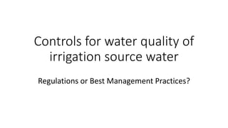 Controls for water quality of
irrigation source water
Regulations or Best Management Practices?
 