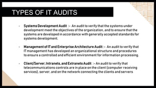 TYPES OF IT AUDITS
• SystemsDevelopment Audit :- An audit to verify that the systems under
development meet the objectives of the organization, and to ensure that the
systems are developed in accordance with generally accepted standards for
systems development.
• Management of IT and Enterprise Architecture Audit :- An audit to verify that
IT management has developed an organizational structure and procedures
to ensure a controlled and efficient environment for information processing.
• Client/Server, Intranets, and Extranets Audit :- An audit to verify that
telecommunications controls are in place on the client (computer receiving
services), server, and on the network connecting the clients and servers
 