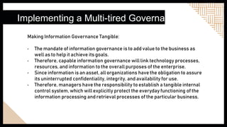 Implementing a Multi-tired Governance
Making Information Governance Tangible:
• The mandate of information governance is to add value to the business as
well as to help it achieve its goals.
• Therefore, capable information governance will link technology processes,
resources, and information to the overall purposes of the enterprise.
• Since information is an asset, all organizations have the obligation to assure
its uninterrupted confidentiality, integrity, and availability for use.
• Therefore, managers have the responsibility to establish a tangible internal
control system, which will explicitly protect the everyday functioning of the
information processing and retrieval processes of the particular business.
 