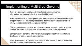 Implementing a Multi-tired Governance
There are seven universally desirable characteristics, which an
information governance infrastructure should embody:
Effectiveness—that is, the organization’s information must be ensured relevant
and pertinent to the business process that it serves as well as delivered in a
timely, correct, consistent, and usable manner.
Efficiency—in the simplest terms information must be made readily available
through the most optimal (productive and economical) means possible.
Confidentiality—sensitive information must be protected from unauthorized
disclosure or access as well as tampering.
Integrity—the accuracy and completeness of information as well as its validity
must be assured in accordance purpose.
.
 