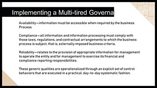 Implementing a Multi-tired Governance
Availability—information must be accessible when required by the business
Process
Compliance—all information and information processing must comply with
those laws, regulations, and contractual arrangements to which the business
process is subject, that is, externally imposed business criteria.
Reliability—relates to the provision of appropriate information for management
to operate the entity and for management to exercise its financial and
compliance reporting responsibilities.
These generic qualities are operationalized through an explicit set of control
behaviors that are executed in a practical, day-to-day systematic fashion.
 