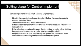 Setting stage for Control Implementation
Control Implementation through Security Engineering:
• Identify the organizational security risks Define the security needs to
counter identified risks
• Transform the security needs into activities
• Establish confidence and trustworthiness in correctness and effectiveness
in a system
• Determine that operational impacts due to residual security vulnerabilities
in a system or its operation are tolerable (acceptable risks)
• Integrate the efforts of all engineering disciplines and specialties into a
combined understanding of the trustworthiness of a system
 