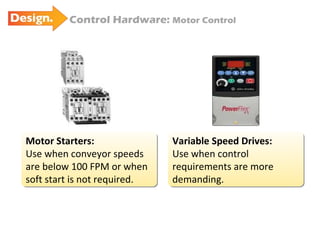 Motor Starters: Use when conveyor speeds are below 100 FPM or when soft start is not required. Control Hardware:  Motor Control Variable Speed Drives: Use when control requirements are more demanding. 