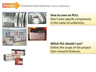Control Hardware:  Servo Motion How to save on PLCs. Don’t over-specify components in the name of uniformity. Which PLC should I use? Define the scope of the project  then research features. 