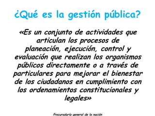 ¿Qué es la gestión pública?
«Es un conjunto de actividades que
articulan los procesos de
planeación, ejecución, control y
evaluación que realizan los organismos
públicos directamente o a través de
particulares para mejorar el bienestar
de los ciudadanos en cumplimiento con
los ordenamientos constitucionales y
legales»
Procuraduría general de la nación

 