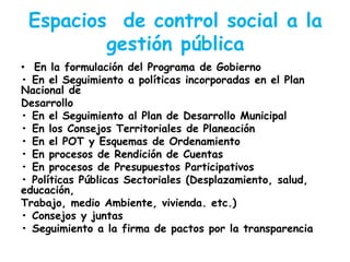 Espacios de control social a la
gestión pública
• En la formulación del Programa de Gobierno
• En el Seguimiento a políticas incorporadas en el Plan
Nacional de
Desarrollo
• En el Seguimiento al Plan de Desarrollo Municipal
• En los Consejos Territoriales de Planeación
• En el POT y Esquemas de Ordenamiento
• En procesos de Rendición de Cuentas
• En procesos de Presupuestos Participativos
• Políticas Públicas Sectoriales (Desplazamiento, salud,
educación,
Trabajo, medio Ambiente, vivienda. etc.)
• Consejos y juntas
• Seguimiento a la firma de pactos por la transparencia

 