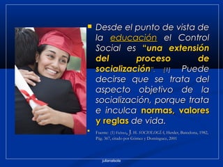 julianalsola
 Desde el punto de vista deDesde el punto de vista de
lala educacióneducación el Controlel Control
Social esSocial es ““una extensiónuna extensión
del proceso dedel proceso de
socializaciónsocialización”.”. [[1]1]  Puede  Puede
decirse que se trata deldecirse que se trata del
aspecto objetivo de laaspecto objetivo de la
socialización, porque tratasocialización, porque trata
e inculcae inculca normas, valoresnormas, valores
y reglasy reglas de vida.de vida.

Fuente:Fuente: (1)(1) FichterFichter, J, J. H.. H. SOCIOLOGÍASOCIOLOGÍA, Herder, Barcelona, 1982,, Herder, Barcelona, 1982,
Pág. 367, citado por Gómez y Domínguez, 2001Pág. 367, citado por Gómez y Domínguez, 2001
 