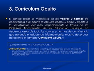 julianalsola
8. Currículum Oculto
 El control social se manifiesta en los valores y normas de
convivencia que aporta la escuela como su parte y aporte a
la socialización del niño, especialmente a través de los
Objetivos Transversales de la Educación, aunque no
debemos dejar de lado los valores y normas de convivencia
que aprende el educando informalmente, mucho de lo cual
acrecienta el llamado Curriculum Oculto.[7]
(7) Joseph H. Fichter, 1957, SOCIOLOGIA, Cap. XV.
Currículo Oculto: O como lo llama una distinguida educadora de Temuco, “El sonido del
silencio”: lo que el niño aprende sin que nadie lo exprese ni lo mencione: robar, mentir, engañar,
evadir responsabilidades, desconocimientos, etc. Ver también, Jurjo Torres, EL CURRICULUM
OCULTO, Morata 1997.
 