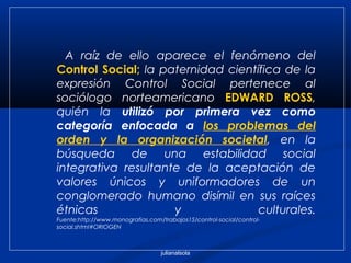 julianalsola
A raíz de ello aparece el fenómeno del
Control Social; la paternidad científica de la
expresión Control Social pertenece al
sociólogo norteamericano EDWARD ROSS,
quién la utilizó por primera vez como
categoría enfocada a los problemas del
orden y la organización societal, en la
búsqueda de una estabilidad social
integrativa resultante de la aceptación de
valores únicos y uniformadores de un
conglomerado humano disímil en sus raíces
étnicas y culturales.
Fuente:http://www.monografias.com/trabajos15/control-social/control-
social.shtml#ORIOGEN
 