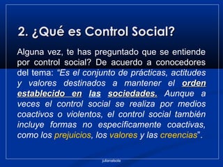 julianalsola
2. ¿Qué es Control Social?2. ¿Qué es Control Social?
Alguna vez, te has preguntado que se entiende
por control social? De acuerdo a conocedores
del tema: “Es el conjunto de prácticas, actitudes
y valores destinados a mantener el ordenorden
establecido enestablecido en las sociedades.sociedades. Aunque a
veces el control social se realiza por medios
coactivos o violentos, el control social también
incluye formas no específicamente coactivas,
como los prejuicios, los valores y las creencias”.
 
