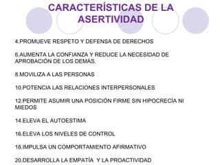 CARACTERÍSTICAS DE LA ASERTIVIDAD PROMUEVE RESPETO Y DEFENSA DE DERECHOS AUMENTA LA CONFIANZA Y REDUCE LA NECESIDAD DE APROBACIÓN DE LOS DEMÁS. MOVILIZA A LAS PERSONAS POTENCIA LAS RELACIONES INTERPERSONALES PERMITE ASUMIR UNA POSICIÓN FIRME SIN HIPOCRECÍA NI MIEDOS ELEVA EL AUTOESTIMA ELEVA LOS NIVELES DE CONTROL IMPULSA UN COMPORTAMIENTO AFIRMATIVO DESARROLLA LA EMPATÍA  Y LA PROACTIVIDAD 