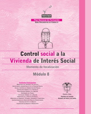 Plan Nacional de Formación
SERIE DOCUMENTOS DE CONSULTA
Control social
Vivienda
a la
de Interés Social
Módulo 8
Momento de focalización
Temas de la Serie Documentos de Consulta
MOMENTO DE SENSIBILIZACIÓN
Participación en el Control Social
a la Gestión Pública
MOMENTO DE FUNDAMENTACIÓN
Mecanismos Jurídicos
para el Control social
Control Social a la Contratación Estatal
Control Fiscal Participativo
La Contabilidad Pública:
un Instrumento para el Control Social
MOMENTO DE FOCALIZACIÓN
Control Social
de los Servicios Públicos Domiciliarios
Participación y Control Social
en el Sistema de la Protección Social
Control Social a la Vivienda
de Interés Social
MÓDULO 1.
MÓDULO 2.
MÓDULO 3.
MÓDULO 4.
MÓDULO 5.
MÓDULO 6.
MÓDULO 7.
MÓDULO 8.
FederaciónColombianadeMunicipios
PROCURADURIA
GENERALDELANACION
ENTIDADES PARTICIPANTES
Ministerio de la Protección Social
Ministerio de Ambiente, Vivienda y Desarrollo Social
Departamento Administrativo de la Función Pública
Superintendencia de Servicios Públicos Domiciliarios
Ministerio del Interior y de Justicia
República de Colombia
Entidades Participantes
MINISTERIO DEL INTERIOR Y DE JUSTICIA
DEPARTAMENTO ADMINISTRATIVO DE LA FUNCIÓN PÚBLICA
ESCUELA SUPERIOR DE ADMINISTRACIÓN PÚBLICA
CONTRALORÍA GENERAL DE LA REPÚBLICA
PROCURADURÍA GENERAL DE LA NACIÓN
DEFENSORÍA DEL PUEBLO
CONTADURÍA GENERAL DE LA NACIÓN
MINISTERIO DE LA PROTECCIÓN SOCIAL
MINISTERIO DE AMBIENTE, VIVIENDA Y DESARROLLO TERRITORIAL
SUPERINTENDENCIA DE SERVICIOS PÚBLICOS DOMICILIARIOS
VEEDURÍA DISTRITAL DE BOGOTÁ
FEDERACIÓN COLOMBIANA DE MUNICIPIOS
República de Colombia
Ministerio del Interior y de Justicia
 