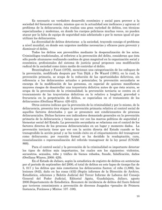 10
Es necesario un verdadero desarrollo económico y social para proveer a la
sociedad del bienestar común, mismos que en la actualidad son ineficaces y agravan el
problema de la delincuencia; ésta realiza una gran variedad de delitos, con técnicas
especializadas y modernas, en donde los cuerpos policíacos muchas veces, no pueden
atacar por la falta de equipo de seguridad más adelantado o por lo menos igual al que
utilizan los delincuentes.
La diversidad de delitos deterioran a la sociedad, trayendo consigo el problema
a nivel mundial, en donde son urgentes medidas necesarias y eficaces para prevenir y
disminuir el delito.
Todos los delitos son prevenibles mediante la despenalización de los actos.
Criminólogos tradicionales, al referirse a la prevención del delito, consideran que ésta
sólo puede alcanzarse realizando cambios de gran magnitud en la organización social y
económica; profesionales del sistema de justicia penal proponen una modificación
radical de la sociedad como único medio de controlar el delito.
Brantingham y Faust (1976), mencionan una categorización de los enfoques de
la prevención, modificada después por Van Dijik y De Waard (1991), en la cual, la
prevención primaria, se ocupa de la reducción de las oportunidades delictivas, sin
referencia a los delincuentes actuales o potenciales; la prevención secundaria se
encarga de la modificación de las personas, en especial de quienes manifiestan
mayores riesgos de desarrollar una trayectoria delictiva antes de que ésta ocurra, se
ocupa de la prevención de la criminalidad; la prevención terciaria se centra en el
truncamiento de las trayectorias delictivas en lo relativo a longitud, gravedad o
frecuencia en la perpetración de delitos, se especializa en el tratamiento de los
delincuentes (Orellana Wiarco: 420-421).
Otros autores indican que la prevención de la criminalidad y por lo mismo, de la
delincuencia, presenta tres etapas: la prevención primaria relativa al control social de
aquellos factores detectados y que se presumen son condicionantes de procesos
delincuenciales. Dichos factores son indicadores demasiado generales en la prevención
primaria de la delincuencia y tienen que ver con los marcos políticos de seguridad y
bienestar social del Estado. La prevención secundaria se relaciona con el control de los
factores directos de los procesos delincuenciales en un lugar y momento dados. La
prevención terciaria tiene que ver con la acción directa del Estado cuando se ha
transgredido la acción penal y se ha tenido éxito en el etiquetamiento del transgresor
como delincuente; por reacción formal se ha decidido la readaptación, cura,
resocialización o repersonalización del referido transgresor de la ley penal (UNAM:
866).
Para el control social y la prevención de la criminalidad es importante detectar
los tipos de delitos más importantes, los cuales son los siguientes: violentos,
secuestros, sexuales, robo y tráfico de bienes robados, fraude, falsificación, daños
(Orellana Wiarco, 2000: 429).
En el Estado de Jalisco, según la estadística de registro de delitos en sentencias
por el periodo de septiembre del 2000, el total de delitos en este lapso de tiempo fue de
5, 017 y los delitos que más cometieron los delincuentes fueron: el robo (1,886), las
lesiones (842), daño en las cosas (432) (Según informes de la Dirección de Archivo,
Estadística, ediciones y Boletín Judicial del Tercer Informe de Labores del Consejo
General del Poder Judicial, Editorial Agata, Guadalajara, Jalisco, agosto
2000.Departamento de Estadística. Resumen de incidencia de delitos del fuero federal
que tuvieron conocimiento a prevención de diversos Juzgados <penales de Primera
Instancia, Foráneos y Mixtos: 107 -108).
 