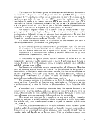 11
En el resultado de la investigación de las entrevistas realizadas a delincuentes
en el Centro Integral de Justicia Regional Altos Sur (CEINJURE) y la cárcel
municipal de Tepatitlán, los delitos que se cometieron con mayor frecuencia son los
siguientes: por robo de taxi fue un 3.50%, abuso de confianza un 1.75%,
coparticipación asalto a un torton con un 1.75%, por robo de agave un 1.75%,
copartícipe de robo de vehículo con un 8.77%, por robo un 42.10%, robo calificado con
el 5.26%, por extorsión un 1.75%. Es así que, el delito de robo es el que tiene mayor
incidencia en el municipio de Tepatitlán y en la Región de los Altos Sur.
Un elemento importantísimo para el control social es evidentemente el papel
que juega el delincuente. Según la Teoría de Lombroso, en un delincuente existe
predisposición a delinquir, pero no se ha comprobado empíricamente. De acuerdo a
Echandía, y lo cual es muy certero, nos comenta que existen dos series causales:
Disposición y mundo circundante (Reyes Echandia, 1999: 114).
La nueva criminología critica la clasificación de delincuentes que hace la
criminología tradicional (delincuente nato, por ejemplo):
La nueva corriente piensa que son las sociedades, que al crear las reglas cuya infracción
va a configurar la conducta desviada, las que originan el fenómeno de la desviación y
son esas mismas sociedades, que al aplicar dichas reglas a las personas que las
contravienen y al clasificarlas como extrañas y diferentes (desviadas), las que crean
delincuentes. (Reyes Echandia, 1999: 39).
El delincuente es aquella persona que ha cometido un delito. En sus dos
componentes –persona y delito- encontramos el marco de referencia para derivar la
esencia delictiva en el ser humano, es decir, la compleja relación entre individuo,
sociedad, cultura y orden jurídico.
La literatura criminológica maneja conceptos afines al delincuente. No existe
hasta el momento común acuerdo en cuanto a la denominación de transgresor al
ordenamiento jurídico penal, manteniendo cada escuela y corriente criminológicas sus
criterios respectivos, resultando estos últimos de marcos filosóficos, jurídicos y
metodológicos particulares. Es así como se habla de criminales, transgresores,
antisociales, desviados, atípicos sociales, malhechores, etcétera.
Sin embargo, conforme a lo anterior, no se debe de clasificar a la persona,
porque es única e irrepetible, sin descartar que cualquier factor criminógeno (excepto
el ambiente natural) es parte del hombre y a él mismo afecta (Reyes Echandia, 1999:
39).
Cabe aclarar que la criminología considera como una persona desviada, a un
individuo que tiene una conducta antisocial que no se encuentra tipificada en la ley
penal, estas conductas no son aceptadas socialmente, pero a la vez, no se consideran
como delitos por no encontrarse dentro del marco de esta ley secundaria.
Otro punto que menciona la criminología es que para unificar conceptos,
prefiere en este caso la acepción criminal, misma que engloba la noción de antisocial
dentro de la cual, y como especie, tendríamos en la mayoría de los casos, al delincuente
(UNAM: 867).
Entonces, el delincuente vendría a ser aquel individuo, sano o enfermo, que ha
llegado a violar el ordenamiento jurídico penal previamente existente como resultado
de un proceso bio-psico-social, que sólo es entendible en un contexto integral y que por
reacción social del Estado, se ha logrado tener éxito en el etiquetamiento como
 