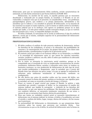 12
delincuente, pero que no necesariamente dicha conducta, reviste características de
antisocial, no todo hecho antisocial es por fuerza delictivo (UNAM: 867).
Delincuente, en muchos de los casos, es aquella persona que se encuentra
desubicado y rechazado por su propia familia, la sociedad y el Estado; es un ser
vulnerable a cualquier cosa que se le presente; en considerables veces, con problemas
psicopatológicos graves, que conlleva a su propia destrucción, afectándoles a los
miembros que le rodean y a la sociedad en general. El delincuente, en la mayoría de
las ocasiones no acepta su mala conducta, y por lo mismo se rebela contra la sociedad y
el sistema judicial que se la atribuye; esto agrava su problema porque no se deja
ayudar por nadie, y es más grave todavía cuando consumen drogas, ya que se vuelven
tan irracionales que a veces, es imposible dialogar con ellos.
El delito realizado, la naturaleza de la acción al indicarnos el tipo de conducta
delictiva, revela por sí misma, múltiples aspectos de la personalidad del delincuente
(Marchiori, 2001:19).
PROPUESTAS/CONCLUSIONES
1. El delito conlleva al análisis de todo proyecto moderno de democracia, incluso
los derechos de los ciudadanos, el acceso a la educación, las posibilidades de
consumo y la emancipación de la mujer, los grupos étnicos y de las clases más
desfavorecidas, considerándose la óptica de la desviación social;
2. El contexto social que rodea al ser humano influye en su formación y es debido
a la necesidad de relacionarse entre sí, que nacen los vínculos naturales,
sociales, jurídicos y políticos; con ello, debe el orden que establezca la adecuada
convivencia humana;
3. Por lo tanto, es necesaria la convivencia social armónica, porque se ha
comprobado que el resultado de vivir en inadecuadas circunstancias de niveles
económicos, ambientes físicos, sociales y culturales entre otras, se traduce en
bastantes ocasiones, en una producción de delincuentes de todo tipo de nivel;
esto resulta problemático y desgastante para la sociedad, que a través del
Estado tiene que afrontar esa grave carga, a la que se agrega la realización de
esfuerzos para ambientar socialmente al delincuente, mediante su
readaptación;
4. De ello deriva que antes de estudiar cuáles son las causas del delito, sea
necesario conocer la forma del mismo, quiénes se involucran, que significa para
la sociedad, así como su recorrido a través del tiempo y el futuro;
5. Tener en cuenta el papel crucial que juegan el Estado, la policía y toda
autoridad que estudia y persigue el delito, en las propuestas al cambio del
sistema judicial, que impida la corrupción y violación de los derechos del
delincuente, ya que esto agrava los problemas. Sin descartar que el individuo
con conducta delictiva, se encuentra totalmente consciente de sus actos, a
menos de que se encuentre bajo fuertes efectos de psicotrópicos;
6. Para que exista un verdadero control social es necesario interrelacionar al
delincuente con el sistema judicial, la víctima, el delito y la población; así como
el estudio y análisis del delito, lugar, tiempo, efectos del mismo y de las causas
que lo provocan;
7. La personalidad del delincuente es determinante, ya que proporciona datos
concretos sobre las causas que provocan esa conducta ilícita. Las
circunstancias en que se da el delito, la actitud del delincuente ante la forma en
 