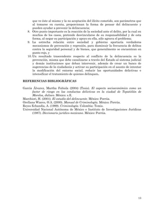13
que ve éste al mismo y la no aceptación del ilícito cometido, son parámetros que
al tomarse en cuenta, proporcionan la forma de pensar del delincuente y
pueden ayudar a prevenir la delincuencia;
8. Otro punto importante es la reacción de la sociedad ante el delito, por la cual en
muchos de los casos, pretende desvincularse de su responsabilidad y de esta
forma, al negar su participación y apoyo en ella, sólo agrava el problema;
9. La estrecha relación entre sociedad y gobierno aportaría verdaderos
mecanismos de prevención y represión, para disminuir la frecuencia de delitos
contra la seguridad personal y de bienes, que generalmente se encuentran en
punto rojo, y
10. Un resultado trascendente respecto al conflicto de la delincuencia es la
prevención, misma que debe canalizarse a través del Estado al sistema judicial
y demás instituciones que deban intervenir, además de crear un banco de
sugerencias de la ciudadanía y activar su participación en el asunto de intentar
la modificación del entorno social, reducir las oportunidades delictivas e
intensificar el tratamiento de quienes delinquen.
REFERENCIAS BIBLIOGRÁFICAS
García Álvarez, Martha Fabiola (2004) (Tesis). El aspecto socioeconómico como un
factor de riesgo en las conductas delictivas en la ciudad de Tepatitlán de
Morelos, Jalisco. México: s.E.
Marchiori, H. (2001). El estudio del delincuente. México: Porrúa.
Orellana Wiarco, O.A. (2000). Manual de Criminología. México: Porrúa.
Reyes Echandía, A. (1999). Criminología. Colombia: Temis.
Universidad Nacional Autónoma de México e Instituto de Investigaciones Jurídicas
(1987). Diccionario jurídico mexicano. México: Porrúa.
 