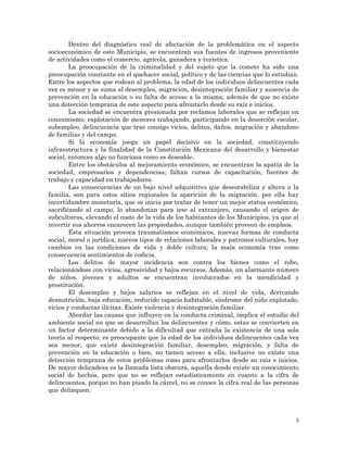 3
Dentro del diagnóstico real de afectación de la problemática en el aspecto
socioeconómico de este Municipio, se encuentran sus fuentes de ingresos proveniente
de actividades como el comercio, agrícola, ganadera y turística.
La preocupación de la criminalidad y del sujeto que la comete ha sido una
preocupación constante en el quehacer social, político y de las ciencias que lo estudian.
Entre los aspectos que rodean al problema, la edad de los individuos delincuentes cada
vez es menor y se suma al desempleo, migración, desintegración familiar y ausencia de
prevención en la educación o su falta de acceso a la misma; además de que no existe
una detección temprana de este aspecto para afrontarlo desde su raíz e inicios.
La sociedad se encuentra presionada por reclamos laborales que se reflejan en
consumismo, explotación de menores trabajando, participando en la deserción escolar,
subempleo, delincuencia que trae consigo vicios, delitos, daños, migración y abandono
de familias y del campo.
Si la economía juega un papel decisivo en la sociedad, constituyendo
infraestructura y la finalidad de la Constitución Mexicana del desarrollo y bienestar
social, entonces algo no funciona como es deseable.
Entre los obstáculos al mejoramiento económico, se encuentran la apatía de la
sociedad, empresarios y dependencias; faltan cursos de capacitación, fuentes de
trabajo y capacidad en trabajadores.
Las consecuencias de un bajo nivel adquisitivo que desestabiliza y altera a la
familia, son para estos sitios regionales la aparición de la migración, por ella hay
incertidumbre monetaria, que se inicia por tratar de tener un mejor status económico,
sacrificando al campo, lo abandonan para irse al extranjero, causando el origen de
subculturas, elevando el costo de la vida de los habitantes de los Municipios, ya que al
invertir sus ahorros encarecen las propiedades, aunque también proveen de empleos.
Esta situación provoca traumatismos económicos, nuevas formas de conducta
social, moral o jurídica, nuevos tipos de relaciones laborales y patrones culturales, hay
cambios en las condiciones de vida y doble cultura; la mala economía trae como
consecuencia sentimientos de codicia.
Los delitos de mayor incidencia son contra los bienes como el robo,
relacionándose con vicios, agresividad y bajos recursos. Además, un alarmante número
de niños, jóvenes y adultos se encuentran involucrados en la mendicidad y
prostitución.
El desempleo y bajos salarios se reflejan en el nivel de vida, derivando
desnutrición, baja educación, reducido espacio habitable, síndrome del niño explotado,
vicios y conductas ilícitas. Existe violencia y desintegración familiar.
Abordar las causas que influyen en la conducta criminal, implica el estudio del
ambiente social en que se desarrollan los delincuentes y cómo, estas se convierten en
un factor determinante debido a la dificultad que entraña la existencia de una sola
teoría al respecto; es preocupante que la edad de los individuos delincuentes cada vez
sea menor, que existe desintegración familiar, desempleo, migración, y falta de
prevención en la educación o bien, no tienen acceso a ella, inclusive no existe una
detección temprana de estos problemas como para afrontarlos desde su raíz e inicios.
De mayor delicadeza es la llamada lista obscura, aquella donde existe un conocimiento
social de hechos, pero que no se reflejan estadísticamente en cuanto a la cifra de
delincuentes, porque no han pisado la cárcel, no se conoce la cifra real de las personas
que delinquen.
 