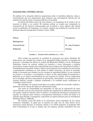 4
ANÁLISIS DEL CONTROL SOCIAL
El análisis de la situación delictiva proporciona sobre el individuo infractor, datos y
conocimientos que son importantes para integrar una investigación llevada por los
agentes de control social, el sistema judicial y la sociedad.
La forma del delito consta de una víctima y un trasgresor de la acción y de su
reacción al delito y su control. El realismo señala un cuadro que comprende la
interacción de los factores representados por la policía y otros agentes del control
social, la población, el trasgresor y la víctima, mismos que cambian de acuerdo con los
distintos tipos de transgresión (Cuadro 1) (Lea, 1992).
Policía Transgresor
Multiagencia
Control Social El Acto Criminal
Población Víctima
Cuadro 1. Factores del realismo (Lea, 1992).
Este cuadro nos presenta la cantidad de elementos que giran alrededor del
delincuente, por ejemplo los cuerpos de la seguridad pública quienes se encargan de
prevenir e investigar los delitos en auxilio del Ministerio Público y de los Tribunales
Judiciales, tienen un enorme trabajo con horarios a veces inhumanos a policías
preventivos, ocupan equipo más especializado para otorgar más seguridad al pueblo, e
indudablemente necesitan tiempo y dinero para promover las campañas de prevención
y participación ciudadana; en esto último es donde interviene, en parte la sociedad,
donde es necesario que colabore con los cuerpos de seguridad pública, ya sea cuidando
sus bienes, a sí mismos, a sus familias, es decir, no dar oportunidad al transgresor a
delinquir en su contra convirtiéndose de esta manera en víctima. Con la cooperación
de la sociedad, efectivos mecanismos de prevención, efectividad y no corrupción en el
sistema judicial, aunado a legislar atendiendo a la realidad social, tendríamos un
verdadero control social.
Sin embargo, un control social eficaz no tendría cabida sin el estudio, análisis y
aplicación de las causas del delito al ordenamiento legal.
Las tasas de criminalidad son generadas no sólo por la interacción de estos
cuatro factores, sino por las relaciones sociales que establecen los diferentes elementos
del cuadro, donde la relación entre la policía y la población determina la eficiencia de
aquélla. La relación entre víctima y transgresores determina el efecto del delito y la
relación entre Estado y transgresor, representa un agente decisivo para la reincidencia
(Orellana Wiarco, 2000:35).
El contexto social del delito es la interacción social inmediata de los cuatro
elementos señalados, al igual que el entorno de cada uno de ellos dentro de la
estructura social general; al respecto, Taylor et al (1973) proponen el programa The
New Criminology en el que se explica que los orígenes sociales inmediatos del acto
 