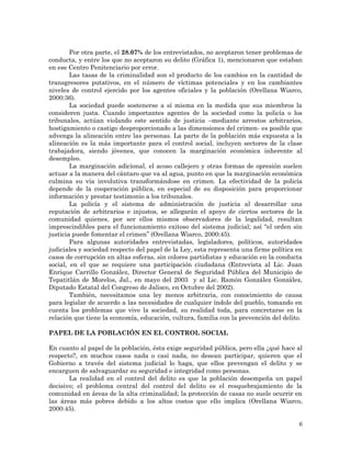 6
Por otra parte, el 28.07% de los entrevistados, no aceptaron tener problemas de
conducta, y entre los que no aceptaron su delito (Gráfica 1), mencionaron que estaban
en ese Centro Penitenciario por error.
Las tasas de la criminalidad son el producto de los cambios en la cantidad de
transgresores putativos, en el número de víctimas potenciales y en los cambiantes
niveles de control ejercido por los agentes oficiales y la población (Orellana Wiarco,
2000:36).
La sociedad puede sostenerse a sí misma en la medida que sus miembros la
consideren justa. Cuando importantes agentes de la sociedad como la policía o los
tribunales, actúan violando este sentido de justicia –mediante arrestos arbitrarios,
hostigamiento o castigo desproporcionado a las dimensiones del crimen- es posible que
advenga la alineación entre las personas. La parte de la población más expuesta a la
alineación es la más importante para el control social, incluyen sectores de la clase
trabajadora, siendo jóvenes, que conocen la marginación económica inherente al
desempleo.
La marginación adicional, el acoso callejero y otras formas de opresión suelen
actuar a la manera del cántaro que va al agua, punto en que la marginación económica
culmina su vía involutiva transformándose en crimen. La efectividad de la policía
depende de la cooperación pública, en especial de su disposición para proporcionar
información y prestar testimonio a los tribunales.
La policía y el sistema de administración de justicia al desarrollar una
reputación de arbitrarios e injustos, se allegarán el apoyo de ciertos sectores de la
comunidad quienes, por ser ellos mismos observadores de la legalidad, resultan
imprescindibles para el funcionamiento exitoso del sistema judicial; así “el orden sin
justicia puede fomentar el crimen” (Orellana Wiarco, 2000:45).
Para algunas autoridades entrevistadas, legisladores, políticos, autoridades
judiciales y sociedad respecto del papel de la Ley, esta representa una firme política en
casos de corrupción en altas esferas, sin colores partidistas y educación en la conducta
social, en el que se requiere una participación ciudadana (Entrevista al Lic. Juan
Enrique Carrillo González, Director General de Seguridad Pública del Municipio de
Tepatitlán de Morelos, Jal., en mayo del 2003 y al Lic. Ramón González González,
Diputado Estatal del Congreso de Jalisco, en Octubre del 2002).
También, necesitamos una ley menos arbitraria, con conocimiento de causa
para legislar de acuerdo a las necesidades de cualquier índole del pueblo, tomando en
cuenta los problemas que vive la sociedad, su realidad toda, para concretarse en la
relación que tiene la economía, educación, cultura, familia con la prevención del delito.
PAPEL DE LA POBLACIÓN EN EL CONTROL SOCIAL
En cuanto al papel de la población, ésta exige seguridad pública, pero ella ¿qué hace al
respecto?, en muchos casos nada o casi nada, no desean participar, quieren que el
Gobierno a través del sistema judicial lo haga, que ellos prevengan el delito y se
encarguen de salvaguardar su seguridad e integridad como personas.
La realidad en el control del delito es que la población desempeña un papel
decisivo; el problema central del control del delito es el resquebrajamiento de la
comunidad en áreas de la alta criminalidad; la protección de casas no suele ocurrir en
las áreas más pobres debido a los altos costos que ello implica (Orellana Wiarco,
2000:45).
 