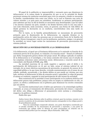 7
El papel de la población es imprescindible y necesario para que disminuya la
delincuencia; si lo vemos desde la perspectiva de que es en la sociedad de donde
provienen normas de conductas esenciales para vivir en armonía y donde se encuentra
la familia, considerándose ésta como una célula, en la cual se fomenta una serie de
valores morales y es guía para sus miembros, tendríamos su primera participación;
pero sabemos que hoy en día la familia se encuentra muy desintegrada y que los niños
y los jóvenes caminan sin guía, aunado a los demás factores como lo son una nula o
casi nula educación, mala economía, vicios, en general, una forma de vida difícil, de
donde germina la desviación en su conducta, convirtiéndose ésta más tarde en
delincuencia.
Por lo tanto, es la familia primordialmente un mecanismo de prevención
primario para la disminución de la delincuencia; en segundo término es la
participación activa de todas las personas que se encuentran fuera de la familia del
posible y futuro transgresor, como lo son los profesores, parientes, amigos y en general
la sociedad; en tercer lugar serían los mecanismos de prevención provenientes del
sistema judicial.
REACCIÓN DE LA SOCIEDAD FRENTE A LA CRIMINALIDAD
A la delincuencia, al igual que al fenómeno delincuente se le entiende en función de la
existencia previa de la ley penal, su violación y la reacción social – formal y/o informal-
que dicha transgresión genera dentro del grupo social. El enfoque aplicado al análisis
de la delincuencia es el sociológico, y los temas centrales del mismo son el estudio de
las complejas relaciones entre estructura social, delincuencia y reacción social de la
comunidad y del Estado (UNAM, pág. 866).
La sociedad reacciona de un modo negativo y agresivo ante el delito y la
participación del delincuente en él; por un lado, acusa al sistema judicial de ser
corrupto, de no tener efectivos mecanismos de prevención, en general, de carecer de la
seguridad pública a la que tiene derecho, viviendo constantemente con el temor de ser
robado, asaltado, secuestrado, y los demás delitos en que puede ser víctima; por otro
lado, atribuye al delincuente la falta de armonía social y seguridad, lo culpa de general
él mismo su conducta, negando la total participación de ella misma (la sociedad).
Esta resistencia de la sociedad a tener participación en la conducta delictiva del
delincuente genera más problemas, porque como no acepta su colaboración en ella, no
quiere, se rebela a solidarizarse con el gobierno para disminuir los niveles criminales
que nos afecta.
La reacción institucional ante el delito que pertenece a la criminología (política
criminal), se avoca al tratamiento del delincuente, prevención del crimen y represión
del delito; esto obliga a diferenciar el pensamiento entre juristas y criminólogos,
respecto a la política criminal.
Szabo dice que:
Ambos tienen ideas distintas sobre la política criminal, para los juristas, consiste en la
puesta en práctica de los principios legislativamente consagrados en los códigos penal y
de procedimiento penal.
Para los criminólogos comprende además, una parte descriptiva constituida por
el estudio científico de los mecanismos de prevención y represión, y una parte de
evaluación que indaga sobre la eficacia de estos mecanismos en relación con la
normatividad jurídica que los consagra. (Reyes Echandia, 1999: 248).
 