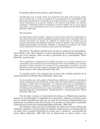 8
La opinión ecléctica de lo anterior, según Sandoval:
Consideramos que no puede existir una separación total entre estas ciencias, puesto
que la actitud que se asuma al respecto de la explicación de la criminalidad, debe
determinar directamente el contenido de la política criminal; en efecto, si se concede
mayor importancia en la génesis delictiva a los factores individuales, las medidas
tendentes a combatirlos habrán de situarse en el mismo ámbito, esto es, ser la misma
naturaleza, y así sucesivamente con los otros aspectos explicativos del delito. (Reyes
Echandia, 1999: 248).
Por otra parte:
La criminología puede estudiar y ejecutar (o por lo menos intervenir activamente en
este último proceso) la reacción jurisdiccional posterior; por ende, la penología sería un
capítulo más dentro de aquella, sin embargo no sucede igual en relación con las
acciones preventivas cuya adopción y práctica, escapa su alcance ya que corresponde al
Estado determinarlas, financiarlas, dirigirlas y ejecutarlas sin perjuicio que reciba
dicha colaboración de otros estamentos, entre estos el criminológico.
En síntesis: “La política criminal tiene un área en común con la criminología y
otra extraña a esta. En la primera se ubica principalmente la llamada penología, en
tanto que en la segunda, halla su sede la prevención de la criminalidad”. Reyes
Echandía menciona que:
No es importante su ubicación (de la política criminal), ni su nombre respecto de la
criminología, sino el hecho de que la investigación sobre la criminalidad y la conducta
desviada no debe detenerse en el marco de las explicaciones causalistas de tales
fenómenos, sino que ha de encarar la pregunta sobre qué deben hacer la sociedad y el
Estado respecto a ellos. (Reyes Echandia, 1999: 248).
La reacción social es la respuesta que se tiene ante el delito, proviene de la
misma sociedad o del Estado; Reyes Echandía refiere que:
Los mecanismos que suele emplear el Estado para evidenciar su reacción institucional
contra manifestaciones de desviación, forman parte del control social que garantiza y
prolonga su poder sobre la comunidad. La reacción social ante la criminalidad se
manifiesta de tres maneras: mediante la prevención de la criminalidad o de conductas
desviadas; por la represión de una y otras, y por último, en virtud de los mecanismos de
desprisionalización, despenalización, desjudicialización y descriminalización. (Reyes
Echandia, 1999: 248).
Por otro lado, n cuanto a la prevención del crimen, es el Estado como supremo
director de la colectividad y responsable de su desarrollo, armonía y bienestar quien
tiene la misión ineludible de velar por la tutela de los derechos fundamentales que
garantizan el equilibrio social. Por tal motivo, se necesita una adecuada y coordinada
política de prevención de la criminalidad (Reyes Echandia, 1999: 254).
Sin embargo, existe una serie de limitantes con origen en la inercia oficial para
adelantar campañas y tomar medidas de profilaxis delincuencial. La “desaparición de
un hecho sólo es posible eliminando las causas que lo producen”, reconociendo las
causas (Reyes Echandia, 1999: 254). Así, la delincuencia se parece mucho a una
 