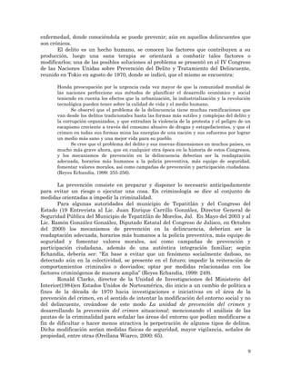 9
enfermedad, donde conociéndola se puede prevenir; aún en aquellos delincuentes que
son crónicos.
El delito es un hecho humano, se conocen los factores que contribuyen a su
producción, luego una sana terapia se orientará a combatir tales factores o
modificarlos; una de las posibles soluciones al problema se presentó en el IV Congreso
de las Naciones Unidas sobre Prevención del Delito y Tratamiento del Delincuente,
reunido en Tokio en agosto de 1970, donde se indicó, que el mismo se encuentra:
Honda preocupación por la urgencia cada vez mayor de que la comunidad mundial de
las naciones perfeccione sus métodos de planificar el desarrollo económico y social
teniendo en cuenta los efectos que la urbanización, la industrialización y la revolución
tecnológica pueden tener sobre la calidad de vida y el medio humano.
Se observó que el problema de la delincuencia tiene muchas ramificaciones que
van desde los delitos tradicionales hasta las formas más sutiles y complejas del delito y
la corrupción organizados, y que entrañan la violencia de la protesta y el peligro de un
escapismo creciente a través del consumo abusivo de drogas y estupefacientes, y que el
crimen en todas sus formas mina las energías de una nación y sus esfuerzos por lograr
un medio más sano y una mejor vida para su pueblo.
Se cree que el problema del delito y sus nuevas dimensiones en muchos países, es
mucho más grave ahora, que en cualquier otra época en la historia de estos Congresos,
y los mecanismos de prevención en la delincuencia deberían ser la readaptación
adecuada, horarios más humanos a la policía preventiva, más equipo de seguridad,
fomentar valores morales, así como campañas de prevención y participación ciudadana.
(Reyes Echandia, 1999: 255-256).
La prevención consiste en preparar y disponer lo necesario anticipadamente
para evitar un riesgo o ejecutar una cosa. En criminología se dice al conjunto de
medidas orientadas a impedir la criminalidad.
Para algunas autoridades del municipio de Tepatitlán y del Congreso del
Estado (19 Entrevista al Lic. Juan Enrique Carrillo González, Director General de
Seguridad Pública del Municipio de Tepatitlán de Morelos, Jal. En Mayo del 2003 y al
Lic. Ramón González González, Diputado Estatal del Congreso de Jalisco, en Octubre
del 2000) los mecanismos de prevención en la delincuencia, deberían ser la
readaptación adecuada, horarios más humanos a la policía preventiva, más equipo de
seguridad y fomentar valores morales, así como campañas de prevención y
participación ciudadana, además de una auténtica integración familiar; según
Echandía, debería ser: “En base a evitar que un fenómeno socialmente dañoso, no
detectado aún en la colectividad, se presente en el futuro; impedir la reiteración de
comportamientos criminales o desviados; optar por medidas relacionadas con los
factores criminógenos de manera amplia” (Reyes Echandia, 1999: 249).
Ronald Clarke, director de la Unidad de Investigaciones del Ministerio del
Interior(1984)en Estados Unidos de Norteamérica, dio inicio a un cambio de política a
fines de la década de 1970 hacia investigaciones e iniciativas en el área de la
prevención del crimen, en el sentido de intentar la modificación del entorno social y no
del delincuente, creándose de este modo La unidad de prevención del crimen y
desarrollando la prevención del crimen situacional; mencionando el análisis de las
pautas de la criminalidad para señalar las áreas del entorno que podían modificarse a
fin de dificultar o hacer menos atractiva la perpetración de algunos tipos de delitos.
Dicha modificación serían medidas físicas de seguridad, mayor vigilancia, señales de
propiedad, entre otras (Orellana Wiarco, 2000: 65).
 
