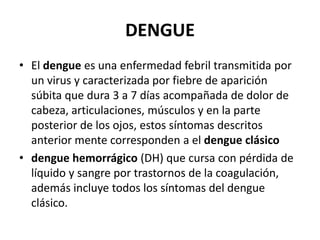 DENGUEEl dengue es una enfermedad febril transmitida por un virus y caracterizada por fiebre de aparición súbita que dura 3 a 7 días acompañada de dolor de cabeza, articulaciones, músculos y en la parte posterior de los ojos, estos síntomas descritos anterior mente corresponden a el dengue clásicodengue hemorrágico (DH) que cursa con pérdida de líquido y sangre por trastornos de la coagulación, además incluye todos los síntomas del dengue clásico.