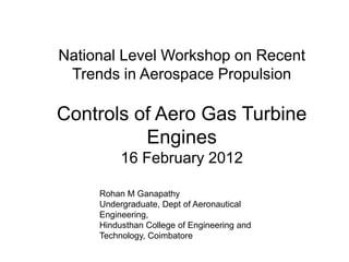 National Level Workshop on Recent
Trends in Aerospace Propulsion
Controls of Aero Gas Turbine
Engines
16 February 2012
Rohan M Ganapathy
Undergraduate, Dept of Aeronautical
Engineering,
Hindusthan College of Engineering and
Technology, Coimbatore
 